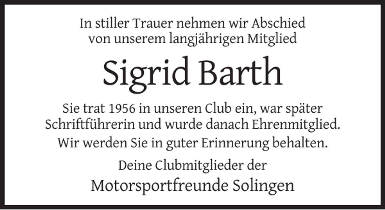 <p>In stiller Trauer nehmen wir Abschied<br />von unserem langjährigen Mitglied</p><p>Sigrid Barth<br />Sie trat 1956 in unseren Club ein, war später<br />Schriftführerin und wurde danach Ehrenmitglied.<br />Wir werden Sie in guter Erinnerung behalten.<br />Deine Clubmitglieder der</p><p>Motorsportfreunde Solingen</p>