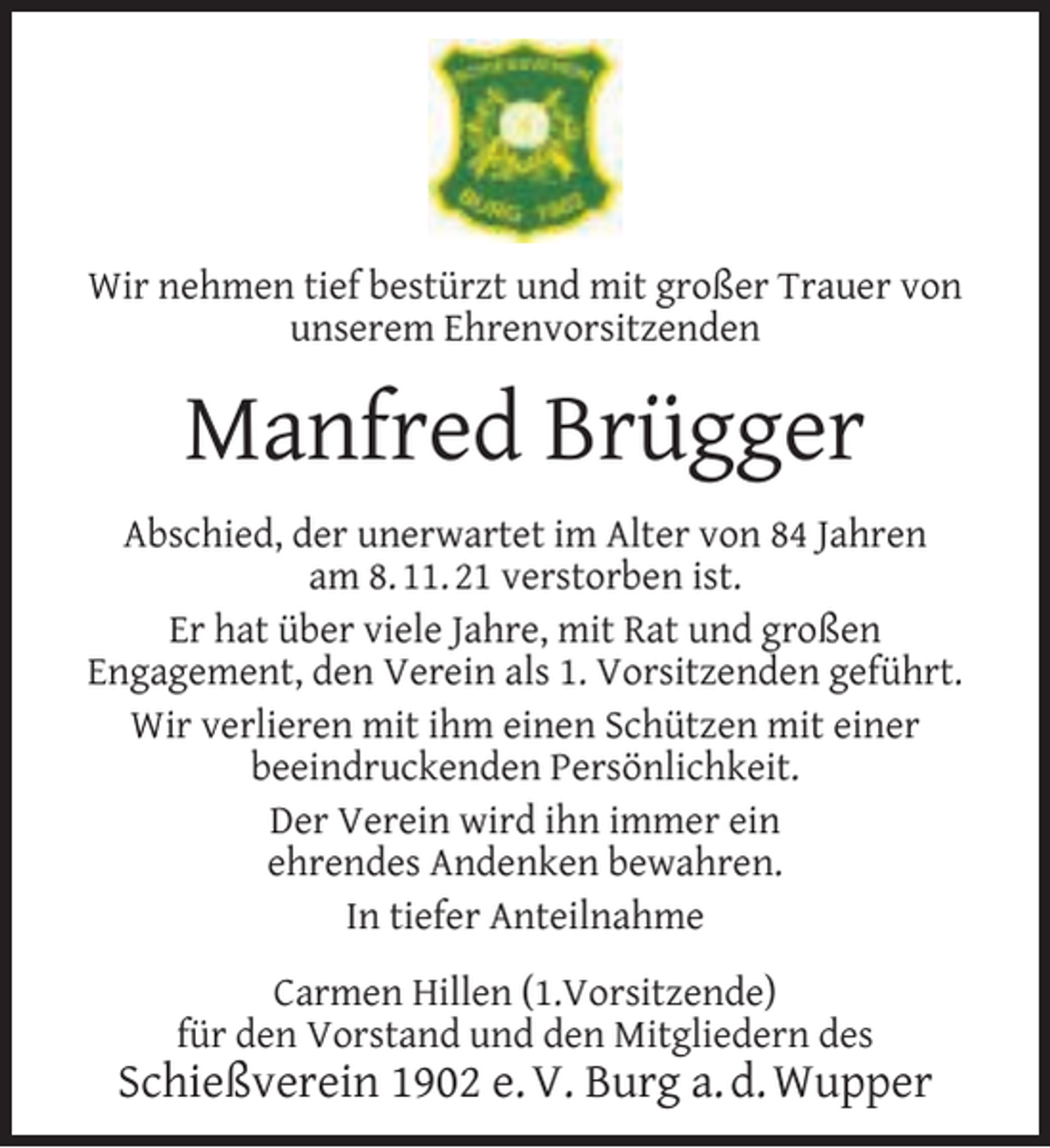 <p>Wir nehmen tief bestürzt und mit großer Trauer von<br />unserem Ehrenvorsitzenden</p><p>Manfred Brügger<br />Abschied, der unerwartet im Alter von 84 Jahren<br />am 8. 11. 21 verstorben ist.<br />Er hat über viele Jahre, mit Rat und großen<br />Engagement, den Verein als 1. Vorsitzenden geführt.<br />Wir verlieren mit ihm einen Schützen mit einer<br />beeindruckenden Persönlichkeit.<br />Der Verein wird ihn immer ein<br />ehrendes Andenken bewahren.<br />In tiefer Anteilnahme<br />Carmen Hillen (1.Vorsitzende)<br />für den Vorstand und den Mitgliedern des</p><p>Schießverein 1902 e. V. Burg a. d. Wupper</p>