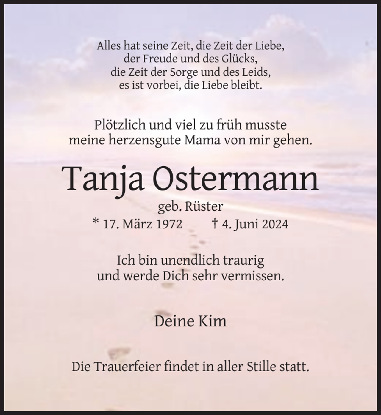 <p>Alles hat seine Zeit, die Zeit der Liebe,<br />der Freude und des Glücks,<br />die Zeit der Sorge und des Leids,<br />es ist vorbei, die Liebe bleibt.</p><p>Plötzlich und viel zu früh musste<br />meine herzensgute Mama von mir gehen.</p><p>Tanja Ostermann<br />geb. Rüster<br />* 17. März 1972<br />† 4. Juni 2024<br />Ich bin unendlich traurig<br />und werde Dich sehr vermissen.</p><p>Deine Kim<br />Die Trauerfeier findet in aller Stille statt.</p>