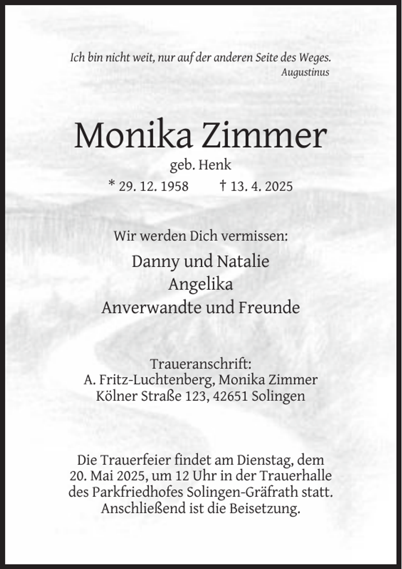 <p>Ich bin nicht weit, nur auf der anderen Seite des Weges.<br />Augustinus</p><p>Monika Zimmer<br />geb. Henk<br />* 29. 12. 1958<br />† 13. 4. 2025</p><p>Wir werden Dich vermissen:</p><p>Danny und Natalie<br />Angelika<br />Anverwandte und Freunde</p><p>Traueranschrift:<br />A. Fritz-Luchtenberg, Monika Zimmer<br />Kölner Straße 123, 42651 Solingen</p><p>Die Trauerfeier findet am Dienstag, dem<br />20. Mai 2025, um 12 Uhr in der Trauerhalle<br />des Parkfriedhofes Solingen-Gräfrath statt.<br />Anschließend ist die Beisetzung.</p>