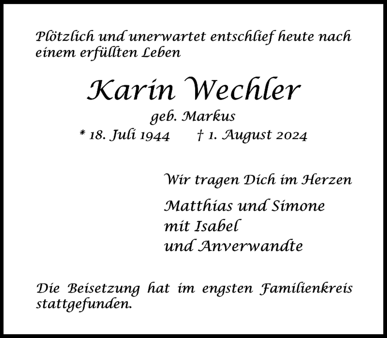 <p>Plötzlich und unerwartet entschlief heute nach<br />einem erfüllten Leben</p><p>Karin Wechler</p><p>geb. Markus<br />* 18. Juli 1944<br />† 1. August 2024<br />Wir tragen Dich im Herzen</p><p>Matthias und Simone<br />mit Isabel<br />und Anverwandte<br />Die Beisetzung hat im engsten Familienkreis<br />stattgefunden.</p>
