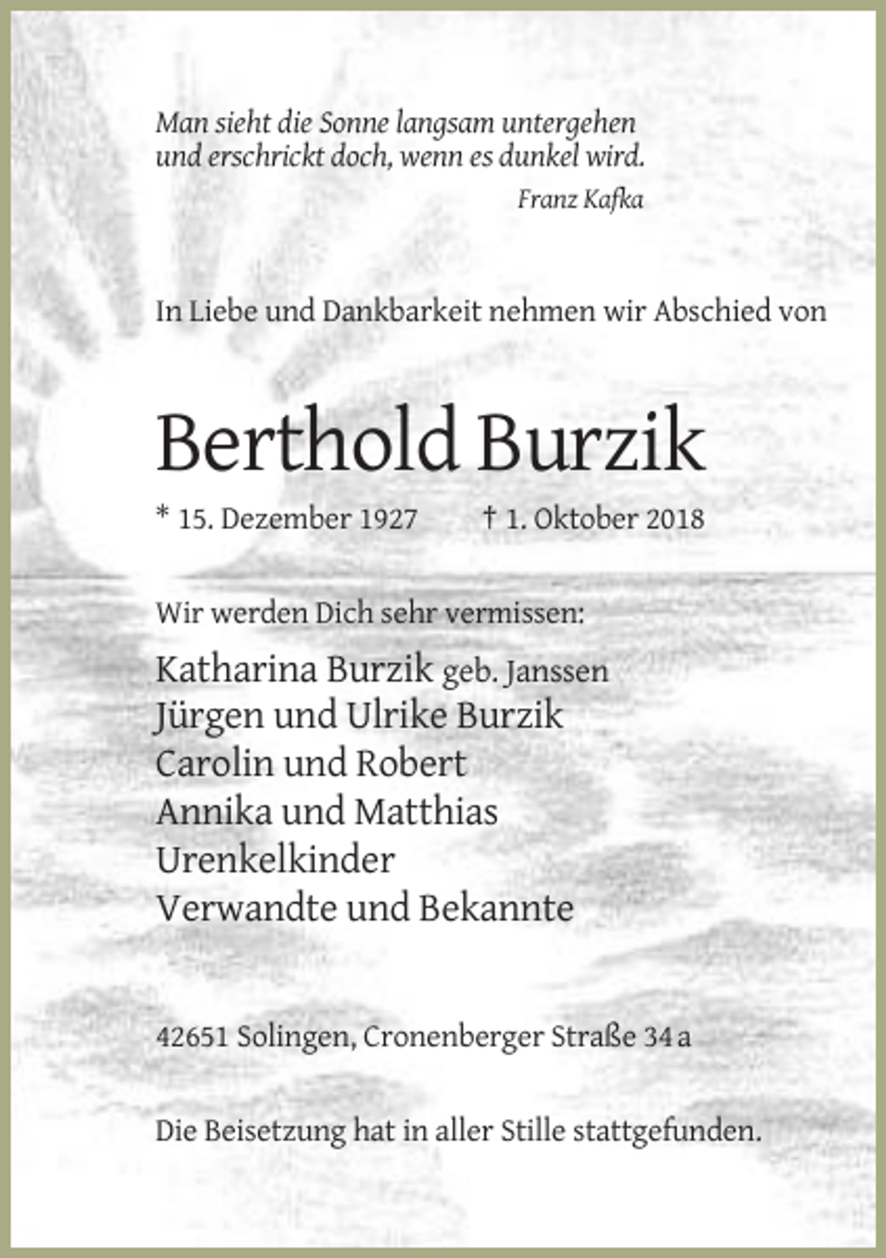 <p>Man sieht die Sonne langsam untergehen<br />und erschrickt doch, wenn es dunkel wird.<br />Franz Kafka</p><p>In Liebe und Dankbarkeit nehmen wir Abschied von</p><p>Berthold Burzik<br />* 15. Dezember 1927</p><p>† 1. Oktober 2018</p><p>Wir werden Dich sehr vermissen:</p><p>Katharina Burzik geb. Janssen<br />Jürgen und Ulrike Burzik<br />Carolin und Robert<br />Annika und Matthias<br />Urenkelkinder<br />Verwandte und Bekannte</p><p>42651 Solingen, Cronenberger Straße 34 a</p><p>Die Beisetzung hat in aller Stille stattgefunden.</p>
