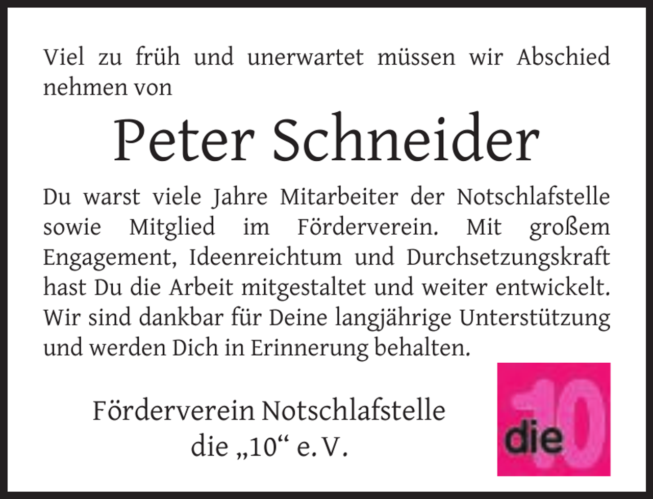 <p>Viel zu früh und unerwartet müssen wir Abschied<br />nehmen von</p><p>Peter Schneider</p><p>Du warst viele Jahre Mitarbeiter der Notschlafstelle<br />sowie Mitglied im Förderverein. Mit großem<br />Engagement, Ideenreichtum und Durchsetzungskraft<br />hast Du die Arbeit mitgestaltet und weiter entwickelt.<br />Wir sind dankbar für Deine langjährige Unterstützung<br />und werden Dich in Erinnerung behalten.</p><p>Förderverein Notschlafstelle<br />die „10“ e. V.</p>