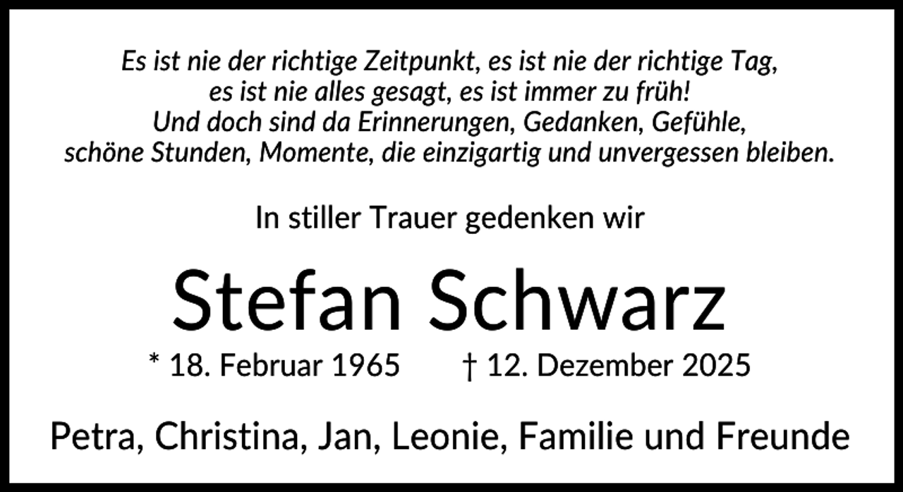 <p>Es ist nie der richtige Zeitpunkt, es ist nie der richtige Tag,<br />es ist nie alles gesagt, es ist immer zu früh!<br />Und doch sind da Erinnerungen, Gedanken, Gefühle,<br />schöne Stunden, Momente, die einzigartig und unvergessen bleiben.</p><p>In stiller Trauer gedenken wir</p><p>Stefan Schwarz<br />* 18. Februar 1965</p><p>† 12. Dezember 2025</p><p>Petra, Christina, Jan, Leonie, Familie und Freunde</p>