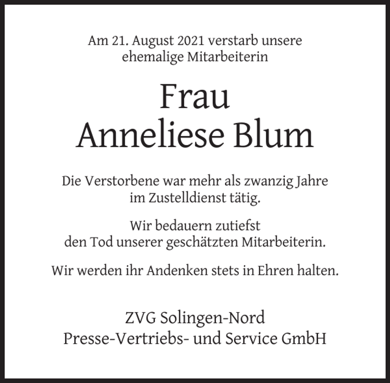<p>Am 21. August 2021 verstarb unsere<br />ehemalige Mitarbeiterin</p><p>Frau<br />Anneliese Blum<br />Die Verstorbene war mehr als zwanzig Jahre<br />im Zustelldienst tätig.<br />Wir bedauern zutiefst<br />den Tod unserer geschätzten Mitarbeiterin.<br />Wir werden ihr Andenken stets in Ehren halten.</p><p>ZVG Solingen-Nord<br />Presse-Vertriebs- und Service GmbH</p>