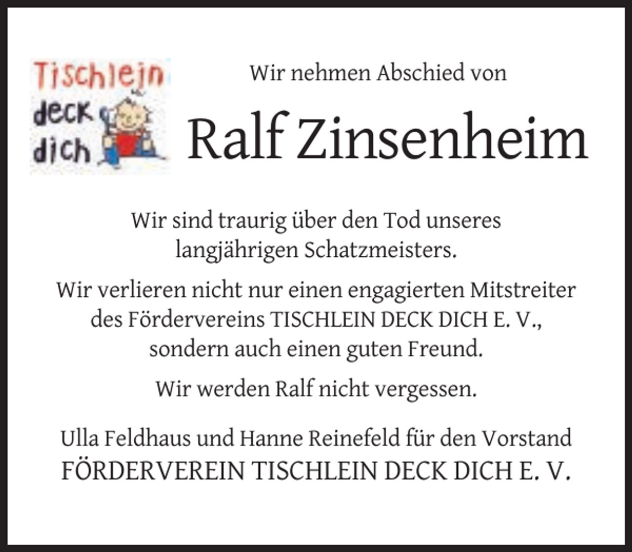 <p>Wir nehmen Abschied von</p><p>Ralf Zinsenheim<br />Wir sind traurig über den Tod unseres<br />langjährigen Schatzmeisters.<br />Wir verlieren nicht nur einen engagierten Mitstreiter<br />des Fördervereins TISCHLEIN DECK DICH E. V.,<br />sondern auch einen guten Freund.<br />Wir werden Ralf nicht vergessen.<br />Ulla Feldhaus und Hanne Reinefeld für den Vorstand</p><p>FÖRDERVEREIN TISCHLEIN DECK DICH E. V.</p>