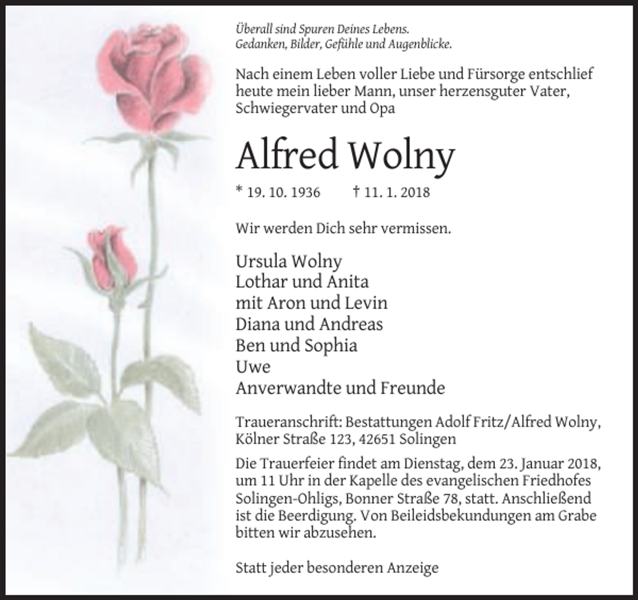 <p>Überall sind Spuren Deines Lebens.<br />Gedanken, Bilder, Gefühle und Augenblicke.</p><p>Nach einem Leben voller Liebe und Fürsorge entschlief<br />heute mein lieber Mann, unser herzensguter Vater,<br />Schwiegervater und Opa</p><p>Alfred Wolny<br />* 19. 10. 1936</p><p>† 11. 1. 2018</p><p>Wir werden Dich sehr vermissen.</p><p>Ursula Wolny<br />Lothar und Anita<br />mit Aron und Levin<br />Diana und Andreas<br />Ben und Sophia<br />Uwe<br />Anverwandte und Freunde<br />Traueranschrift: Bestattungen Adolf Fritz/Alfred Wolny,<br />Kölner Straße 123, 42651 Solingen<br />Die Trauerfeier findet am Dienstag, dem 23. Januar 2018,<br />um 11 Uhr in der Kapelle des evangelischen Friedhofes<br />Solingen-Ohligs, Bonner Straße 78, statt. Anschließend<br />ist die Beerdigung. Von Beileidsbekundungen am Grabe<br />bitten wir abzusehen.<br />Statt jeder besonderen Anzeige</p>