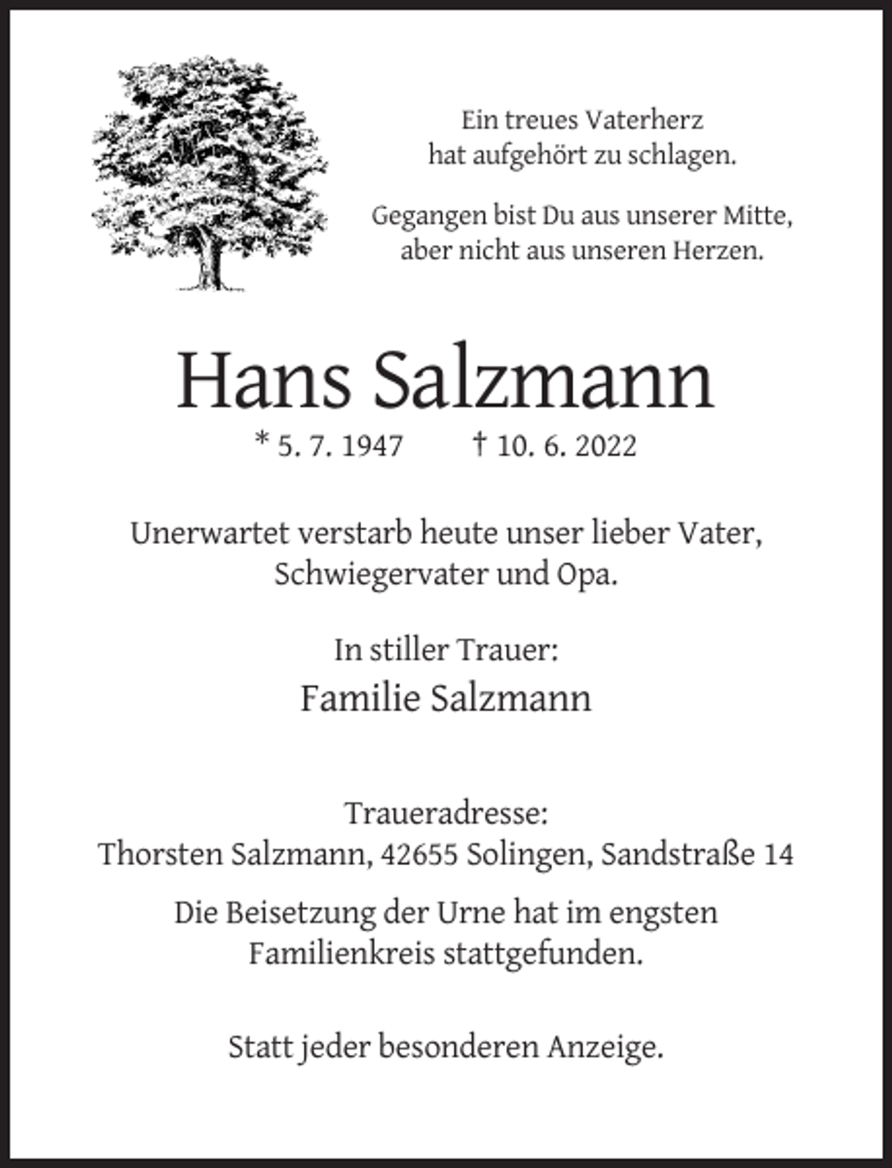 <p>Ein treues Vaterherz<br />hat aufgehört zu schlagen.<br />Gegangen bist Du aus unserer Mitte,<br />aber nicht aus unseren Herzen.</p><p>Hans Salzmann<br />* 5. 7. 1947</p><p>† 10. 6. 2022</p><p>Unerwartet verstarb heute unser lieber Vater,<br />Schwiegervater und Opa.<br />In stiller Trauer:</p><p>Familie Salzmann<br />Traueradresse:<br />Thorsten Salzmann, 42655 Solingen, Sandstraße 14<br />Die Beisetzung der Urne hat im engsten<br />Familienkreis stattgefunden.<br />Statt jeder besonderen Anzeige.</p>