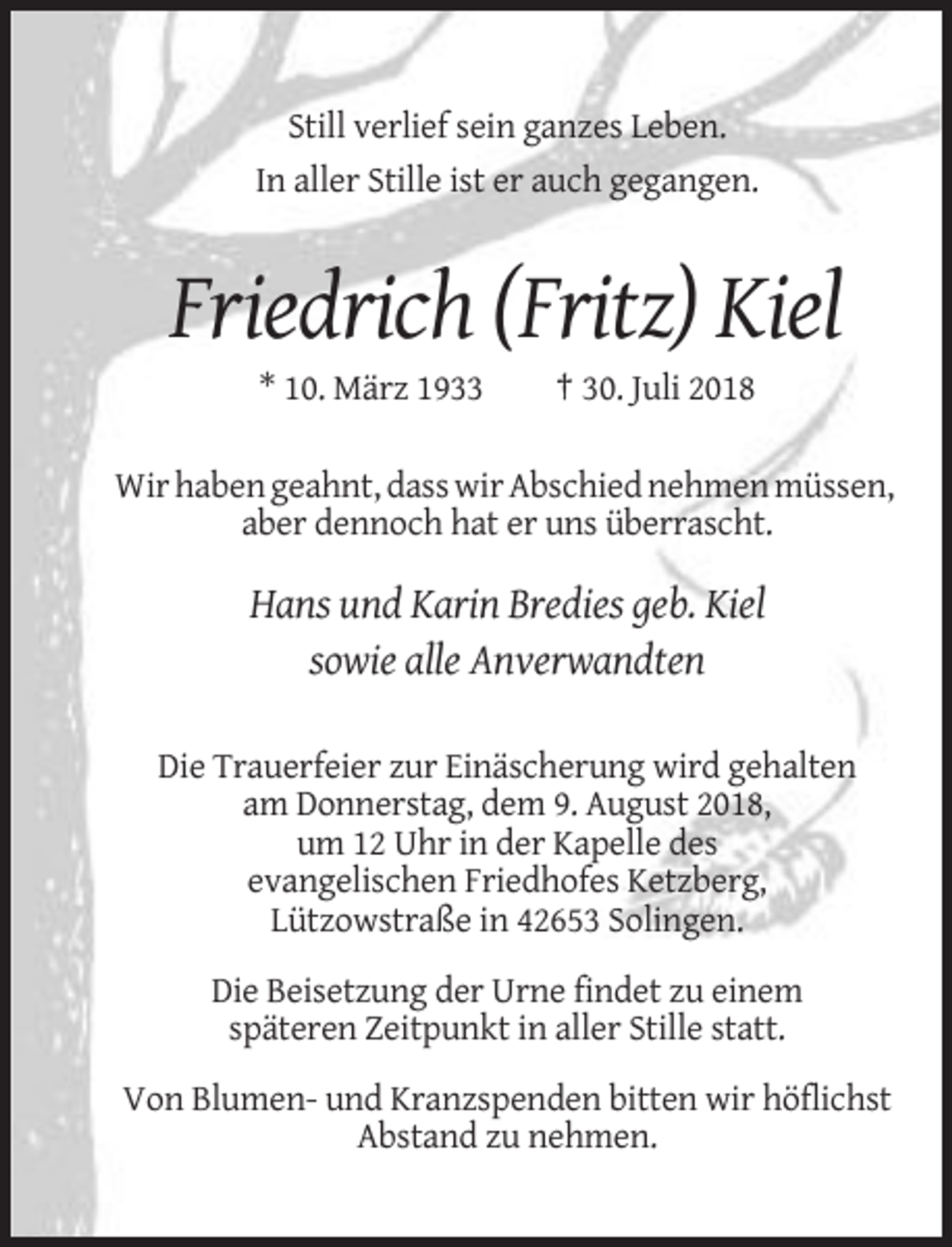 <p>Still verlief sein ganzes Leben.<br />In aller Stille ist er auch gegangen.</p><p>Friedrich (Fritz) Kiel<br />* 10. März 1933</p><p>† 30. Juli 2018</p><p>Wir haben geahnt, dass wir Abschied nehmen müssen,<br />aber dennoch hat er uns überrascht.</p><p>Hans und Karin Bredies geb. Kiel<br />sowie alle Anverwandten<br />Die Trauerfeier zur Einäscherung wird gehalten<br />am Donnerstag, dem 9. August 2018,<br />um 12 Uhr in der Kapelle des<br />evangelischen Friedhofes Ketzberg,<br />Lützowstraße in 42653 Solingen.<br />Die Beisetzung der Urne findet zu einem<br />späteren Zeitpunkt in aller Stille statt.<br />Von Blumen- und Kranzspenden bitten wir höflichst<br />Abstand zu nehmen.</p>