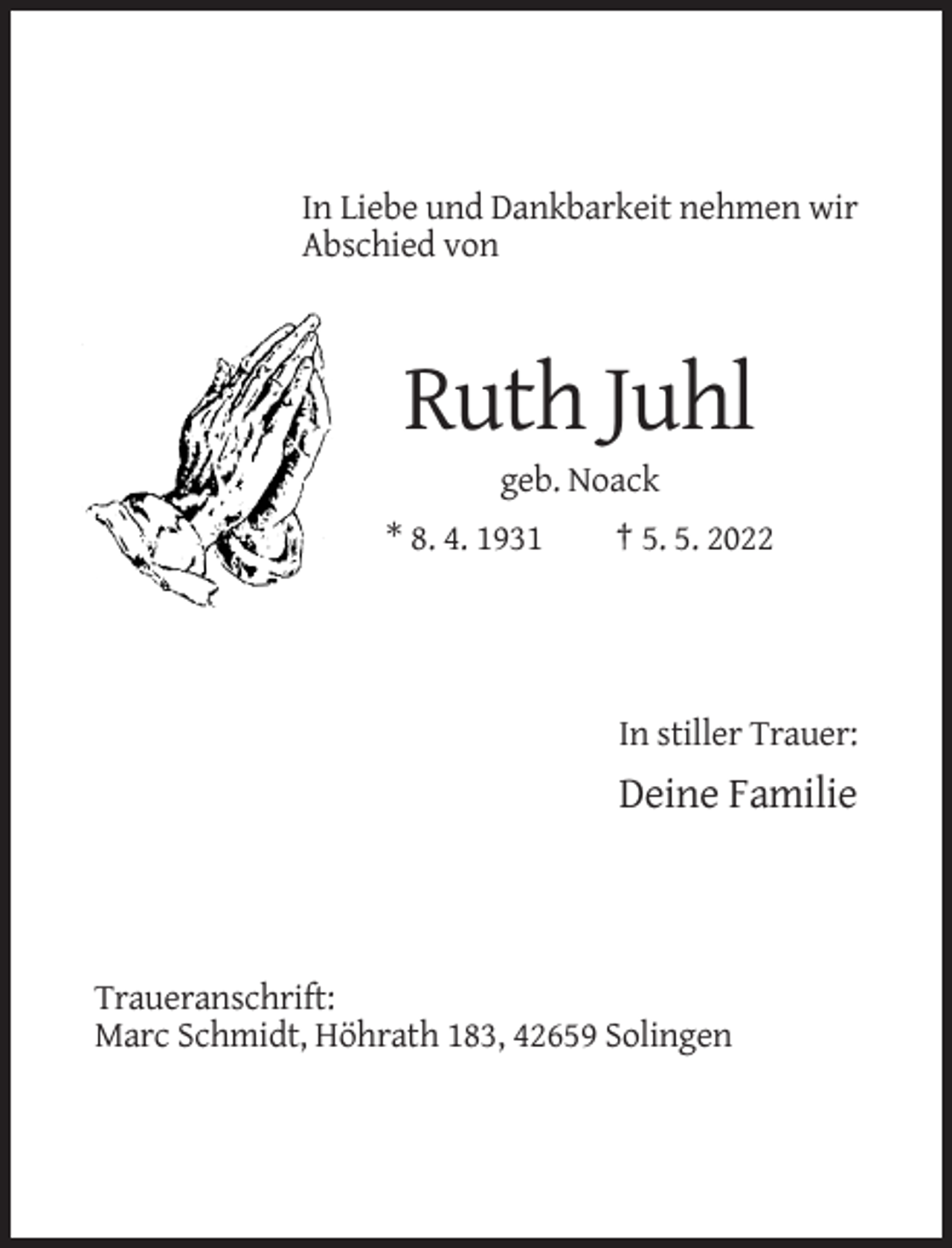 <p>In Liebe und Dankbarkeit nehmen wir<br />Abschied von</p><p>Ruth Juhl<br />geb. Noack<br />* 8. 4. 1931</p><p>† 5. 5. 2022</p><p>In stiller Trauer:</p><p>Deine Familie</p><p>Traueranschrift:<br />Marc Schmidt, Höhrath 183, 42659 Solingen</p>