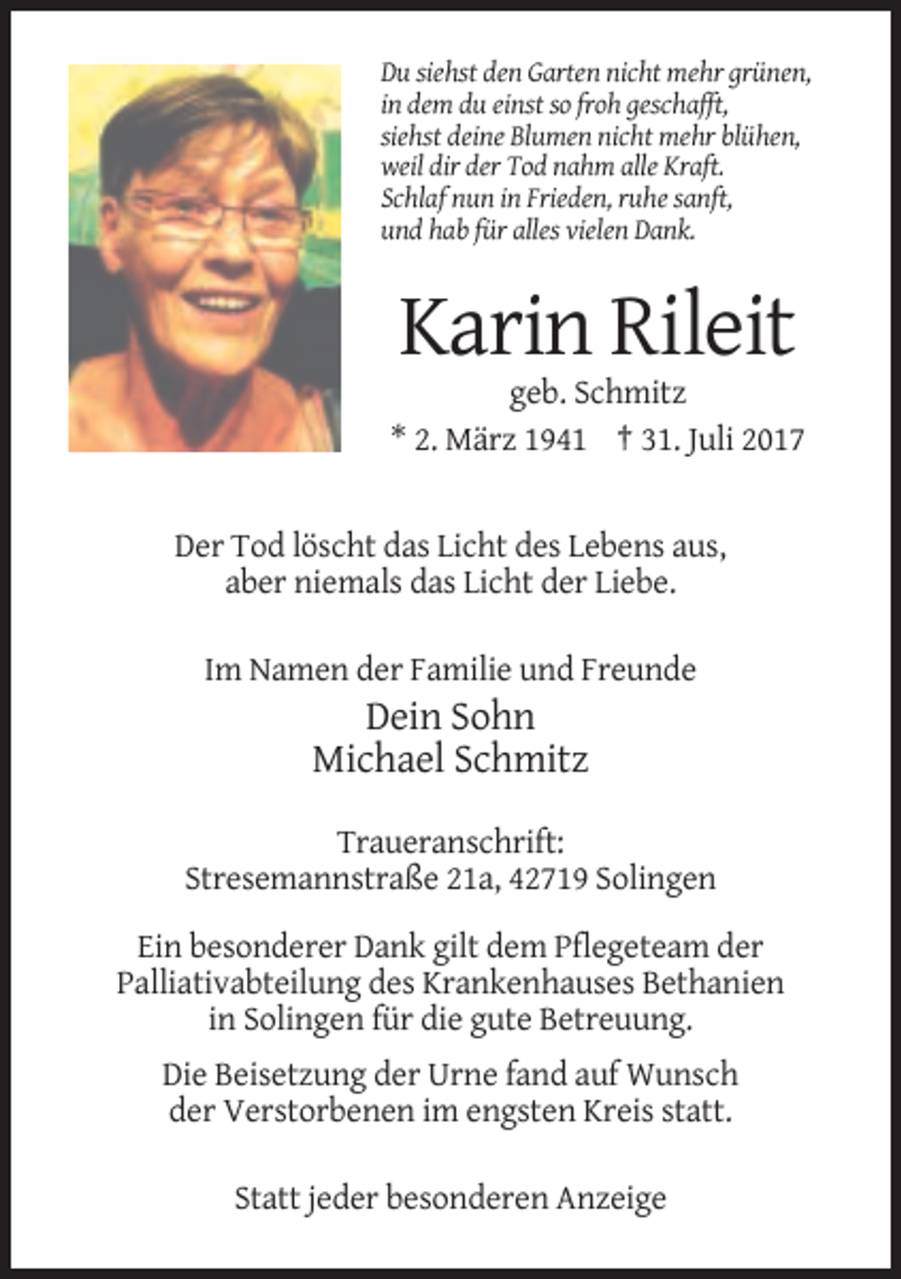 <p>Du siehst den Garten nicht mehr grünen,<br />in dem du einst so froh geschafft,<br />siehst deine Blumen nicht mehr blühen,<br />weil dir der Tod nahm alle Kraft.<br />Schlaf nun in Frieden, ruhe sanft,<br />und hab für alles vielen Dank.</p><p>Karin Rileit<br />geb. Schmitz<br />* 2. März 1941 † 31. Juli 2017</p><p>Der Tod löscht das Licht des Lebens aus,<br />aber niemals das Licht der Liebe.<br />Im Namen der Familie und Freunde</p><p>Dein Sohn<br />Michael Schmitz<br />Traueranschrift:<br />Stresemannstraße 21a, 42719 Solingen<br />Ein besonderer Dank gilt dem Pflegeteam der<br />Palliativabteilung des Krankenhauses Bethanien<br />in Solingen für die gute Betreuung.<br />Die Beisetzung der Urne fand auf Wunsch<br />der Verstorbenen im engsten Kreis statt.<br />Statt jeder besonderen Anzeige</p>