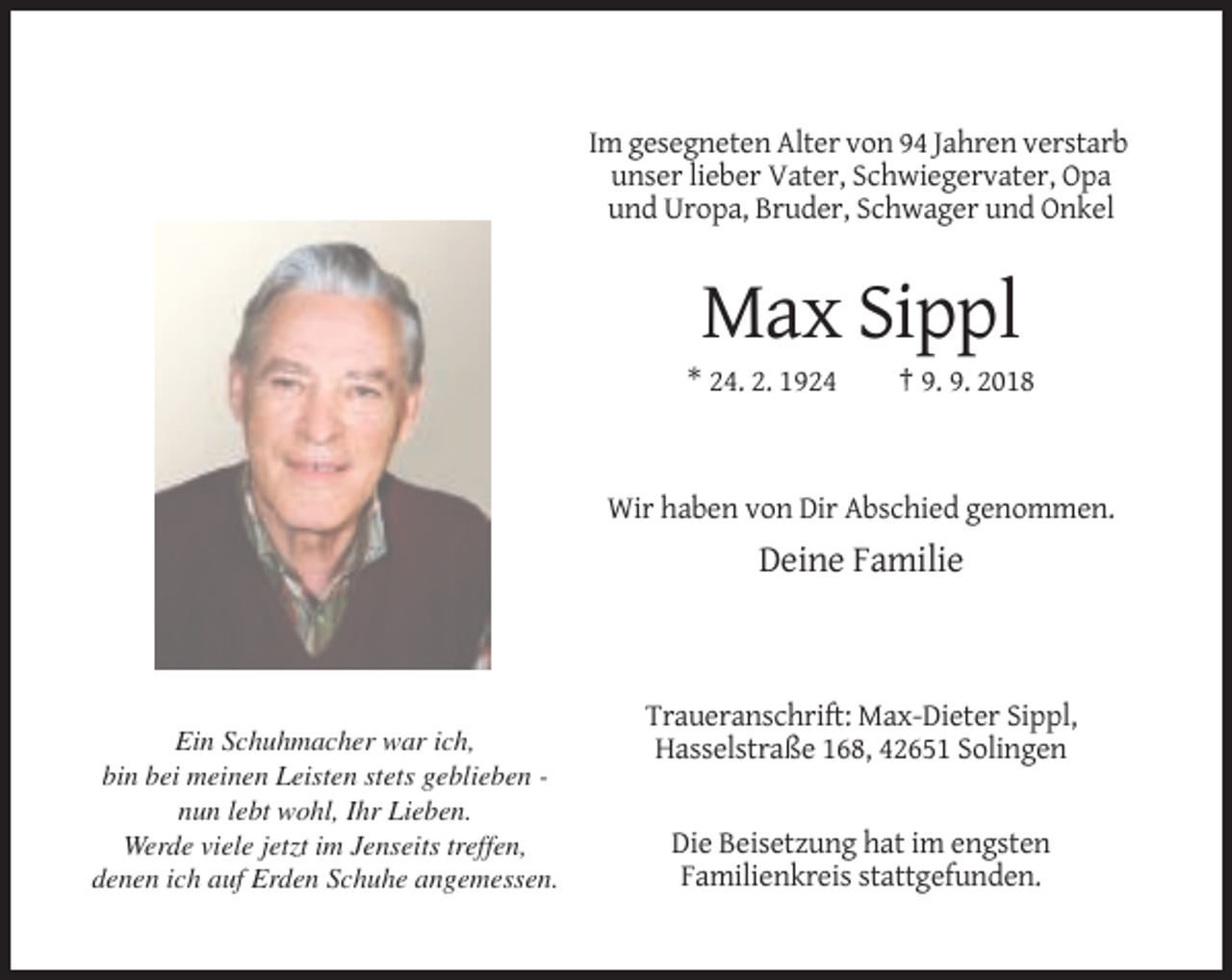 <p>Im gesegneten Alter von 94 Jahren verstarb<br />unser lieber Vater, Schwiegervater, Opa<br />und Uropa, Bruder, Schwager und Onkel</p><p>Max Sippl<br />* 24. 2. 1924</p><p>† 9. 9. 2018</p><p>Wir haben von Dir Abschied genommen.</p><p>Deine Familie</p><p>Ein Schuhmacher war ich,<br />bin bei meinen Leisten stets geblieben nun lebt wohl, Ihr Lieben.<br />Werde viele jetzt im Jenseits treffen,<br />denen ich auf Erden Schuhe angemessen.</p><p>Traueranschrift: Max-Dieter Sippl,<br />Hasselstraße 168, 42651 Solingen</p><p>Die Beisetzung hat im engsten<br />Familienkreis stattgefunden.</p>