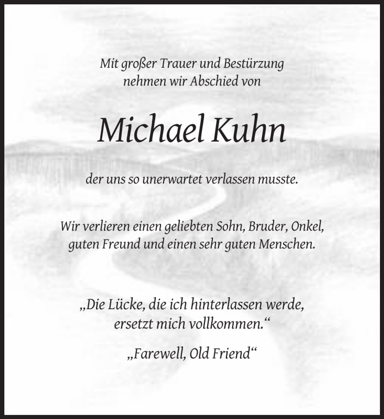 <p>Mit großer Trauer und Bestürzung<br />nehmen wir Abschied von</p><p>Michael Kuhn<br />der uns so unerwartet verlassen musste.</p><p>Wir verlieren einen geliebten Sohn, Bruder, Onkel,<br />guten Freund und einen sehr guten Menschen.</p><p>„Die Lücke, die ich hinterlassen werde,<br />ersetzt mich vollkommen.“<br />„Farewell, Old Friend“</p>
