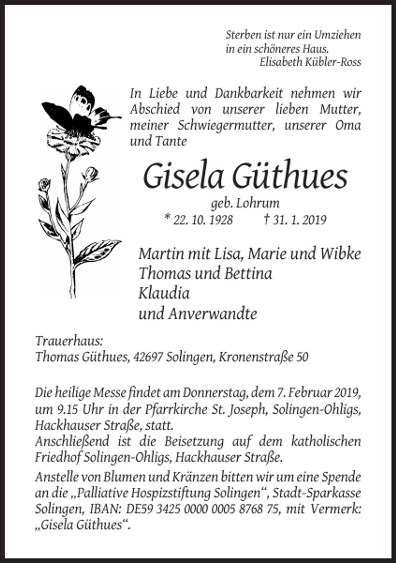 <p>Sterben ist nur ein Umziehen<br />in ein schöneres Haus.<br />Elisabeth Kübler-Ross</p><p>In Liebe und Dankbarkeit nehmen wir<br />Abschied von unserer lieben Mutter,<br />meiner Schwiegermutter, unserer Oma<br />und Tante</p><p>Gisela Güthues<br />geb. Lohrum<br />* 22. 10. 1928<br />† 31. 1. 2019</p><p>Martin mit Lisa, Marie und Wibke<br />Thomas und Bettina<br />Klaudia<br />und Anverwandte<br />Trauerhaus:<br />Thomas Güthues, 42697 Solingen, Kronenstraße 50<br />Die heilige Messe findet am Donnerstag, dem 7. Februar 2019,<br />um 9.15 Uhr in der Pfarrkirche St. Joseph, Solingen-Ohligs,<br />Hackhauser Straße, statt.<br />Anschließend ist die Beisetzung auf dem katholischen<br />Friedhof Solingen-Ohligs, Hackhauser Straße.<br />Anstelle von Blumen und Kränzen bitten wir um eine Spende<br />an die „Palliative Hospizstiftung Solingen“, Stadt-Sparkasse<br />Solingen, IBAN: DE59 3425 05 8768 75, mit Vermerk:<br />„Gisela Güthues“.</p>