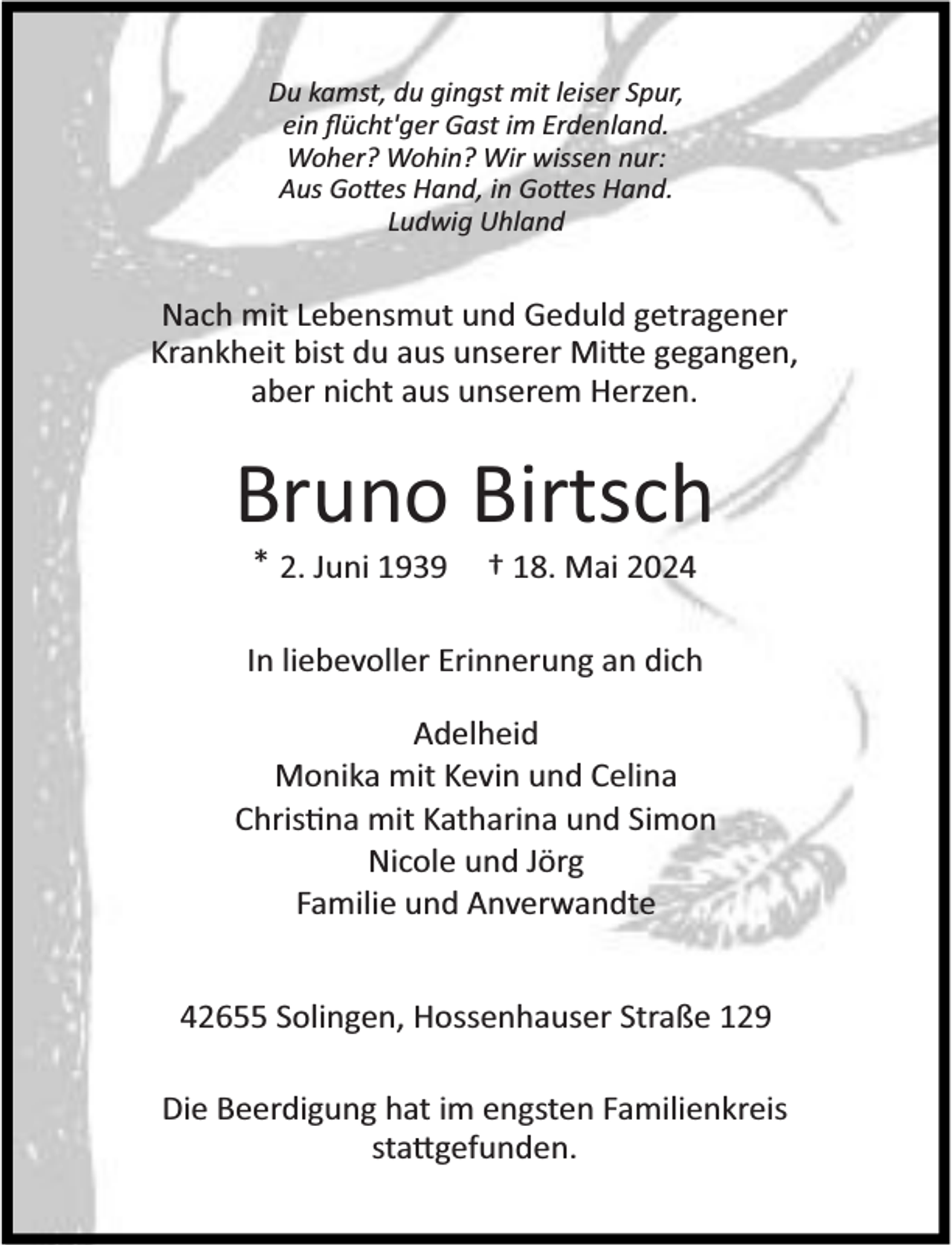 <p>Du kamst, du gingst mit leiser Spur,<br />ein ﬂücht'ger Gast im Erdenland.<br />Woher? Wohin? Wir wissen nur:<br />Aus Go es Hand, in Go es Hand.<br />Ludwig Uhland</p><p>Nach mit Lebensmut und Geduld getragener<br />Krankheit bist du aus unserer Mi e gegangen,<br />aber nicht aus unserem Herzen.</p><p>Bruno Birtsch<br />* 2. Juni 1939</p><p>† 18. Mai 2024</p><p>In liebevoller Erinnerung an dich<br />Adelheid<br />Monika mit Kevin und Celina<br />Chris na mit Katharina und Simon<br />Nicole und Jörg<br />Familie und Anverwandte<br />42655 Solingen, Hossenhauser Straße 129<br />Die Beerdigung hat im engsten Familienkreis<br />sta gefunden.</p>