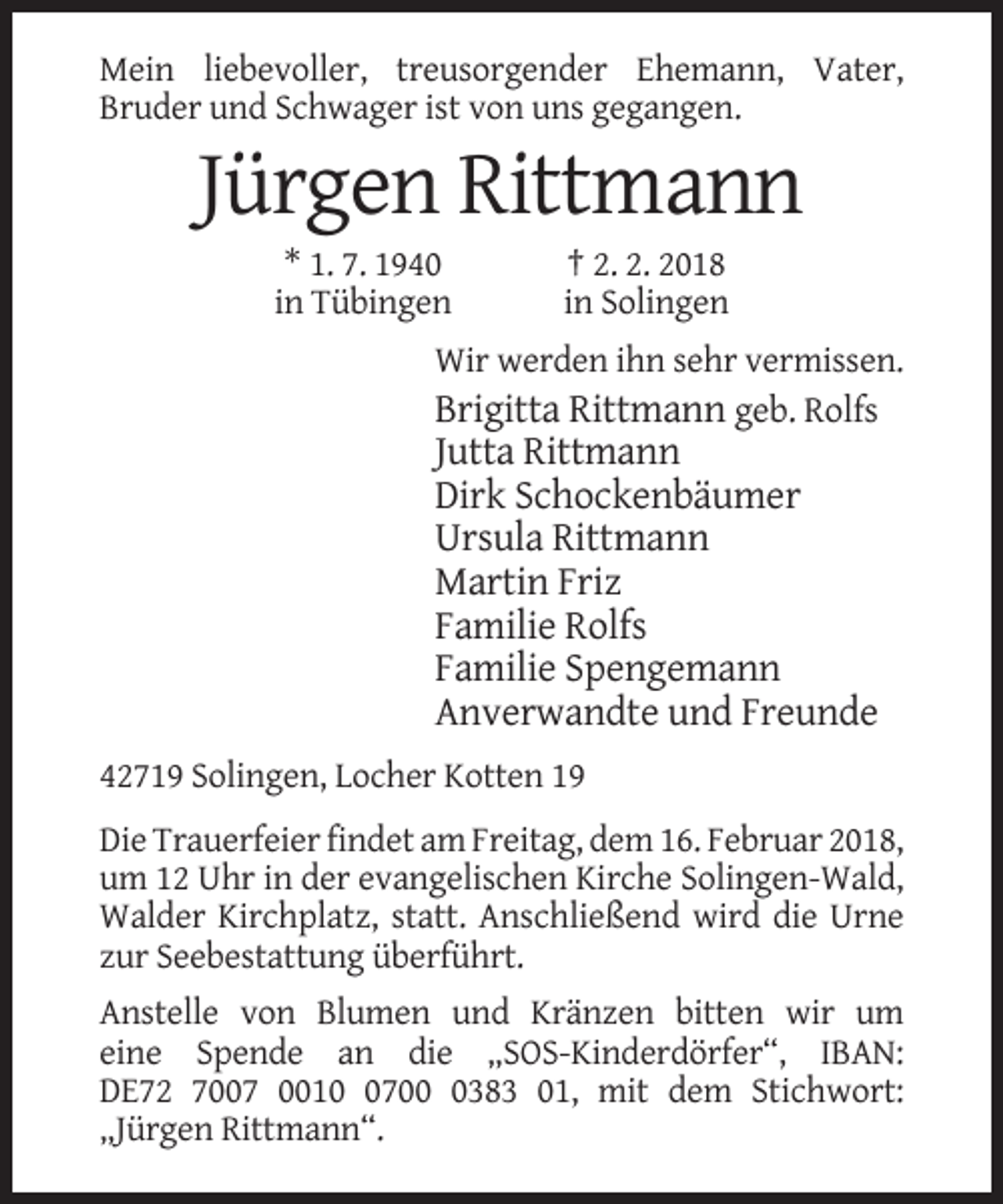 <p>Mein liebevoller, treusorgender Ehemann, Vater,<br />Bruder und Schwager ist von uns gegangen.</p><p>Jürgen Rittmann<br />* 1. 7. 1940<br />in Tübingen</p><p>† 2. 2. 2018<br />in Solingen</p><p>Wir werden ihn sehr vermissen.<br />Brigitta Rittmann geb. Rolfs</p><p>Jutta Rittmann<br />Dirk Schockenbäumer<br />Ursula Rittmann<br />Martin Friz<br />Familie Rolfs<br />Familie Spengemann<br />Anverwandte und Freunde<br />42719 Solingen, Locher Kotten 19<br />Die Trauerfeier findet am Freitag, dem 16. Februar 2018,<br />um 12 Uhr in der evangelischen Kirche Solingen-Wald,<br />Walder Kirchplatz, statt. Anschließend wird die Urne<br />zur Seebestattung überführt.<br />Anstelle von Blumen und Kränzen bitten wir um<br />eine Spende an die „SOS-Kinderdörfer“, IBAN:<br />DE72 7007 00170383 01, mit dem Stichwort:<br />„Jürgen Rittmann“.</p>
