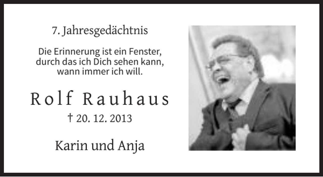 <p>7. Jahresgedächtnis<br />Die Erinnerung ist ein Fenster,<br />durch das ich Dich sehen kann,<br />wann immer ich will.</p><p>Rolf Rauhaus<br />† 20. 12. 2013</p><p>Karin und Anja</p>