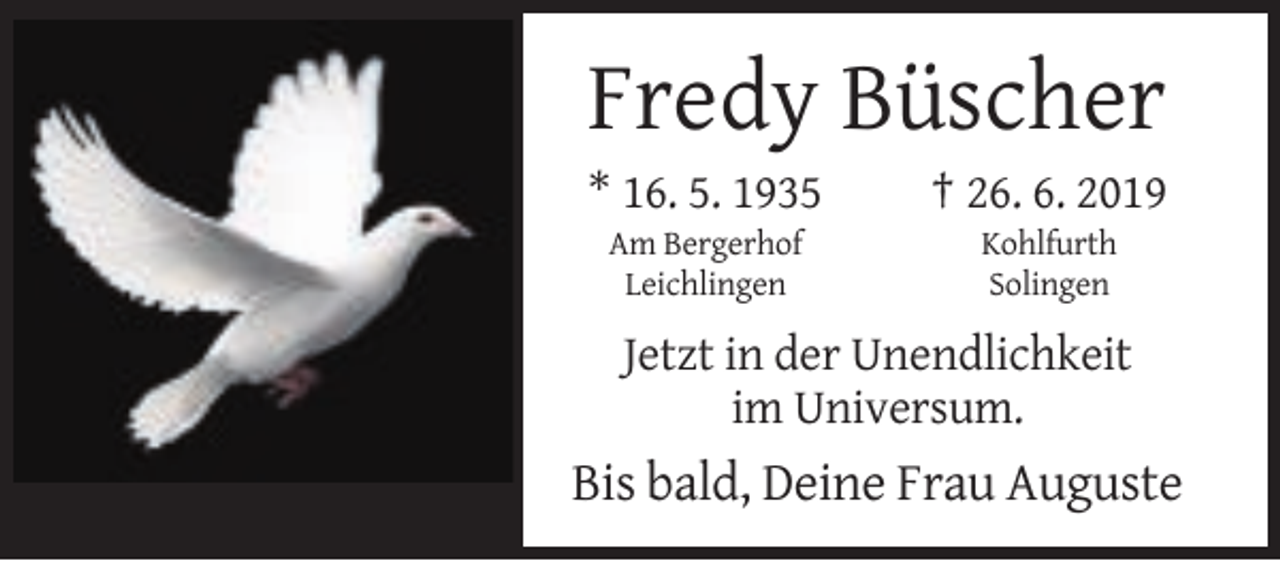 <p>Fredy Büscher<br />* 16. 5. 1935</p><p>† 26. 6. 2019</p><p>Am Bergerhof<br />Leichlingen</p><p>Kohlfurth<br />Solingen</p><p>Jetzt in der Unendlichkeit<br />im Universum.</p><p>Bis bald, Deine Frau Auguste</p>