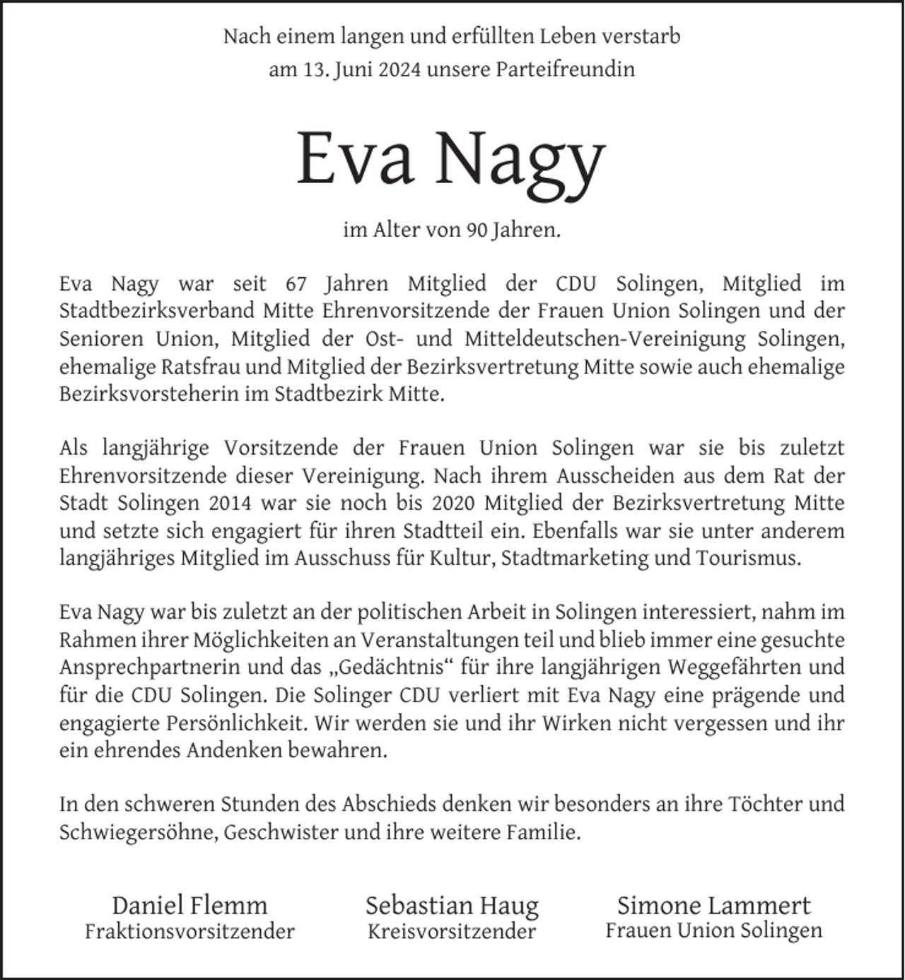 <p>Nach einem langen und erfüllten Leben verstarb<br />am 13. Juni 2024 unsere Parteifreundin</p><p>Eva Nagy<br />im Alter von 90 Jahren.<br />Eva Nagy war seit 67 Jahren Mitglied der CDU Solingen, Mitglied im<br />Stadtbezirksverband Mitte Ehrenvorsitzende der Frauen Union Solingen und der<br />Senioren Union, Mitglied der Ost- und Mitteldeutschen-Vereinigung Solingen,<br />ehemalige Ratsfrau und Mitglied der Bezirksvertretung Mitte sowie auch ehemalige<br />Bezirksvorsteherin im Stadtbezirk Mitte.<br />Als langjährige Vorsitzende der Frauen Union Solingen war sie bis zuletzt<br />Ehrenvorsitzende dieser Vereinigung. Nach ihrem Ausscheiden aus dem Rat der<br />Stadt Solingen 2014 war sie noch bis 2020 Mitglied der Bezirksvertretung Mitte<br />und setzte sich engagiert für ihren Stadtteil ein. Ebenfalls war sie unter anderem<br />langjähriges Mitglied im Ausschuss für Kultur, Stadtmarketing und Tourismus.<br />Eva Nagy war bis zuletzt an der politischen Arbeit in Solingen interessiert, nahm im<br />Rahmen ihrer Möglichkeiten an Veranstaltungen teil und blieb immer eine gesuchte<br />Ansprechpartnerin und das „Gedächtnis“ für ihre langjährigen Weggefährten und<br />für die CDU Solingen. Die Solinger CDU verliert mit Eva Nagy eine prägende und<br />engagierte Persönlichkeit. Wir werden sie und ihr Wirken nicht vergessen und ihr<br />ein ehrendes Andenken bewahren.<br />In den schweren Stunden des Abschieds denken wir besonders an ihre Töchter und<br />Schwiegersöhne, Geschwister und ihre weitere Familie.</p><p>Daniel Flemm</p><p>Fraktionsvorsitzender</p><p>Sebastian Haug<br />Kreisvorsitzender</p><p>Simone Lammert</p><p>Frauen Union Solingen</p>