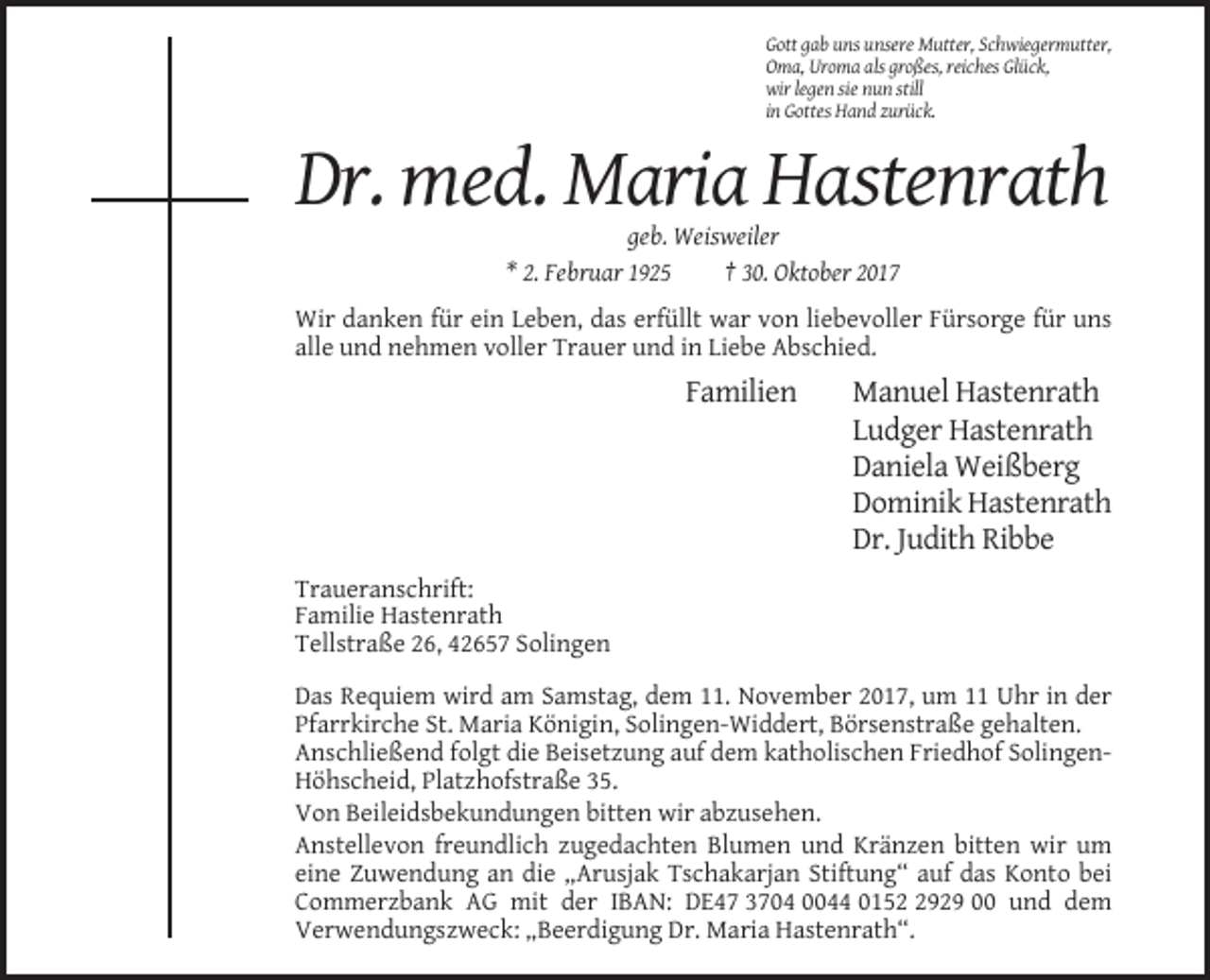 <p>Gott gab uns unsere Mutter, Schwiegermutter,<br />Oma, Uroma als großes, reiches Glück,<br />wir legen sie nun still<br />in Gottes Hand zurück.</p><p>Dr. med. Maria Hastenrath<br />geb. Weisweiler<br />* 2. Februar 1925<br />† 30. Oktober 2017<br />Wir danken für ein Leben, das erfüllt war von liebevoller Fürsorge für uns<br />alle und nehmen voller Trauer und in Liebe Abschied.</p><p>Familien</p><p>Manuel Hastenrath<br />Ludger Hastenrath<br />Daniela Weißberg<br />Dominik Hastenrath<br />Dr. Judith Ribbe</p><p>Traueranschrift:<br />Familie Hastenrath<br />Tellstraße 26, 42657 Solingen<br />Das Requiem wird am Samstag, dem 11. November 2017, um 11 Uhr in der<br />Pfarrkirche St. Maria Königin, Solingen-Widdert, Börsenstraße gehalten.<br />Anschließend folgt die Beisetzung auf dem katholischen Friedhof SolingenHöhscheid, Platzhofstraße 35.<br />Von Beileidsbekundungen bitten wir abzusehen.<br />Anstellevon freundlich zugedachten Blumen und Kränzen bitten wir um<br />eine Zuwendung an die „Arusjak Tschakarjan Stiftung“ auf das Konto bei<br />Commerzbank AG mit der IBAN: DE47 3704 0044 015929 00 und dem<br />Verwendungszweck: „Beerdigung Dr. Maria Hastenrath“.</p>