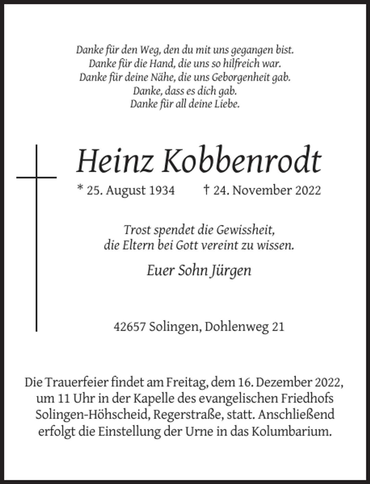 <p>Danke für den Weg, den du mit uns gegangen bist.<br />Danke für die Hand, die uns so hilfreich war.<br />Danke für deine Nähe, die uns Geborgenheit gab.<br />Danke, dass es dich gab.<br />Danke für all deine Liebe.</p><p>Heinz Kobbenrodt<br />* 25. August 1934</p><p>† 24. November 2022</p><p>Trost spendet die Gewissheit,<br />die Eltern bei Gott vereint zu wissen.</p><p>Euer Sohn Jürgen</p><p>42657 Solingen, Dohlenweg 21</p><p>Die Trauerfeier findet am Freitag, dem 16. Dezember 2022,<br />um 11 Uhr in der Kapelle des evangelischen Friedhofs<br />Solingen-Höhscheid, Regerstraße, statt. Anschließend<br />erfolgt die Einstellung der Urne in das Kolumbarium.</p>