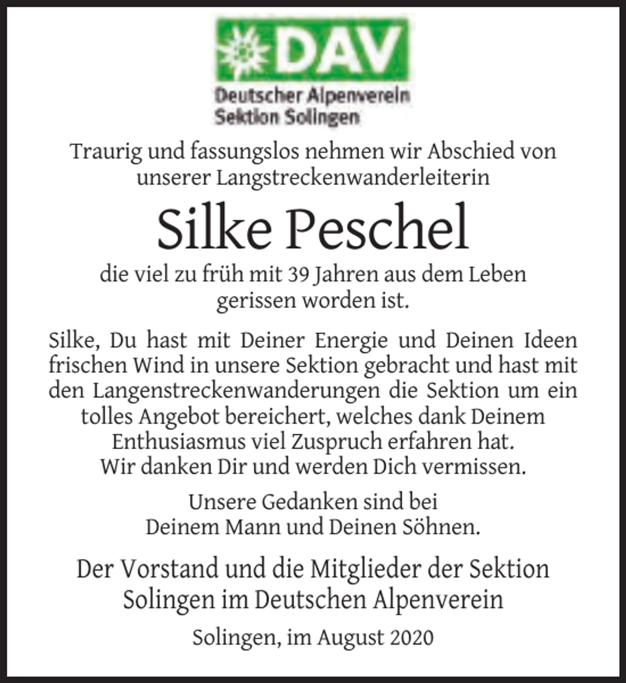 <p>Traurig und fassungslos nehmen wir Abschied von<br />unserer Langstreckenwanderleiterin</p><p>Silke Peschel<br />die viel zu früh mit 39 Jahren aus dem Leben<br />gerissen worden ist.<br />Silke, Du hast mit Deiner Energie und Deinen Ideen<br />frischen Wind in unsere Sektion gebracht und hast mit<br />den Langenstreckenwanderungen die Sektion um ein<br />tolles Angebot bereichert, welches dank Deinem<br />Enthusiasmus viel Zuspruch erfahren hat.<br />Wir danken Dir und werden Dich vermissen.<br />Unsere Gedanken sind bei<br />Deinem Mann und Deinen Söhnen.</p><p>Der Vorstand und die Mitglieder der Sektion<br />Solingen im Deutschen Alpenverein<br />Solingen, im August 2020</p>