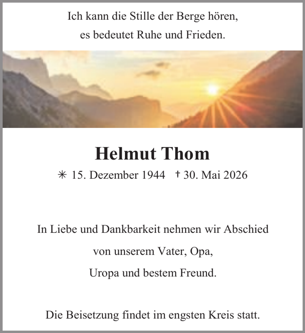 <p>Ich kann die Stille der Berge hören,<br />es bedeutet Ruhe und Frieden.</p><p>Helmut Thom<br /> 15. Dezember 1944 † 30. Mai 2026</p><p>In Liebe und Dankbarkeit nehmen wir Abschied<br />von unserem Vater, Opa,</p><p>Uropa und bestem Freund.<br />Die Beisetzung findet im engsten Kreis statt.</p>
