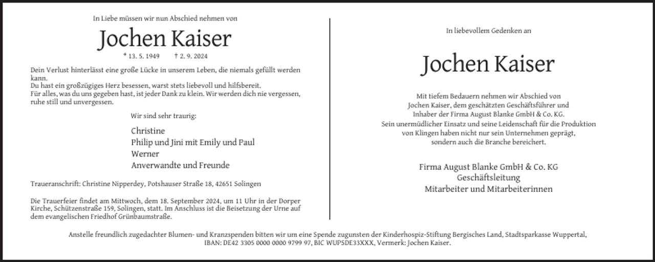 <p>In Liebe müssen wir nun Abschied nehmen von<br />In liebevollem Gedenken an</p><p>Jochen Kaiser<br />* 13. 5. 1949</p><p>† 2. 9. 2024</p><p>Dein Verlust hinterlässt eine große Lücke in unserem Leben, die niemals gefüllt werden<br />kann.<br />Du hast ein großzügiges Herz besessen, warst stets liebevoll und hilfsbereit.<br />Für alles, was du uns gegeben hast, ist jeder Dank zu klein. Wir werden dich nie vergessen,<br />ruhe still und unvergessen.<br />Wir sind sehr traurig:</p><p>Christine<br />Philip und Jini mit Emily und Paul<br />Werner<br />Anverwandte und Freunde<br />Traueranschrift: Christine Nipperdey, Potshauser Straße 18, 42651 Solingen</p><p>Jochen Kaiser<br />Mit tiefem Bedauern nehmen wir Abschied von<br />Jochen Kaiser, dem geschätzten Geschäftsführer und<br />Inhaber der Firma August Blanke GmbH &amp; Co. KG.<br />Sein unermüdlicher Einsatz und seine Leidenschaft für die Produktion<br />von Klingen haben nicht nur sein Unternehmen geprägt,<br />sondern auch die Branche bereichert.</p><p>Firma August Blanke GmbH &amp; Co. KG<br />Geschäftsleitung<br />Mitarbeiter und Mitarbeiterinnen</p><p>Die Trauerfeier findet am Mittwoch, dem 18. September 2024, um 11 Uhr in der Dorper<br />Kirche, Schützenstraße 159, Solingen, statt. Im Anschluss ist die Beisetzung der Urne auf<br />dem evangelischen Friedhof Grünbaumstraße.<br />Anstelle freundlich zugedachter Blumen- und Kranzspenden bitten wir um eine Spende zugunsten der Kinderhospiz-Stiftung Bergisches Land, Stadtsparkasse Wuppertal,<br />IBAN: DE42 3305 9797, BIC WUPSDE33XXX, Vermerk: Jochen Kaiser.</p>