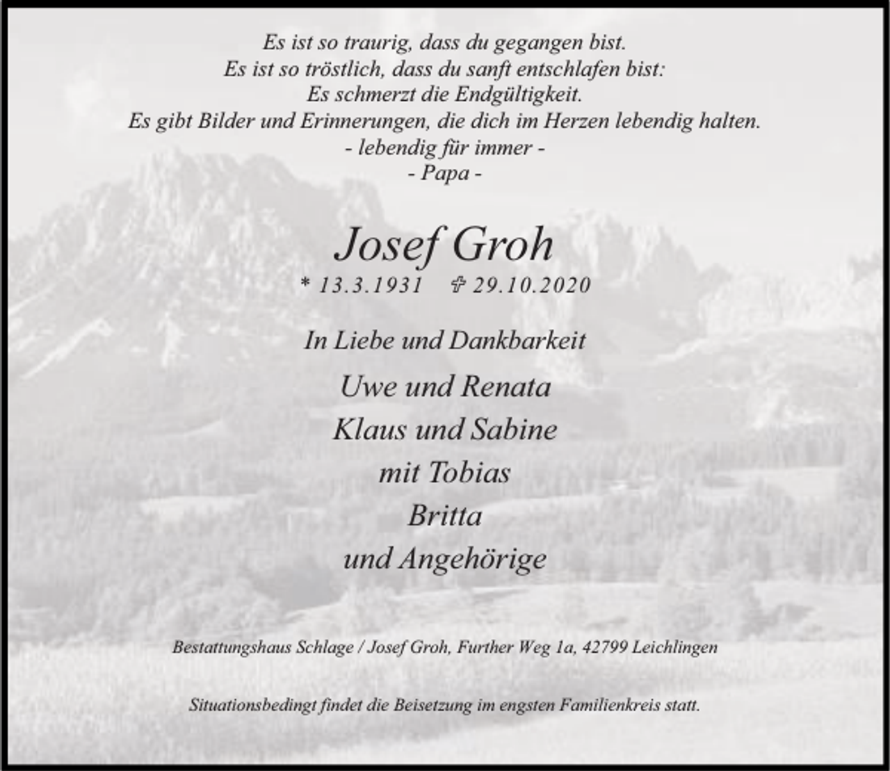 <p>Es ist so traurig, dass du gegangen bist.<br />Es ist so tröstlich, dass du sanft entschlafen bist:<br />Es schmerzt die Endgültigkeit.<br />Es gibt Bilder und Erinnerungen, die dich im Herzen lebendig halten.<br />- lebendig für immer - Papa -</p><p>Josef Groh</p><p>* 13.3.1931</p><p>¶ 29.10.2020</p><p>In Liebe und Dankbarkeit</p><p>Uwe und Renata<br />Klaus und Sabine<br />mit Tobias<br />Britta<br />und Angehörige<br />Bestattungshaus Schlage / Josef Groh, Further Weg 1a, 42799 Leichlingen<br />Situationsbedingt findet die Beisetzung im engsten Familienkreis statt.</p>