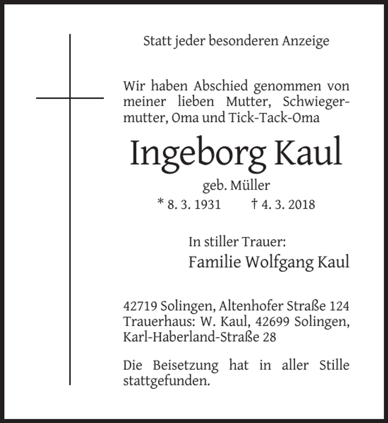 <p>Statt jeder besonderen Anzeige</p><p>Wir haben Abschied genommen von<br />meiner lieben Mutter, Schwiegermutter, Oma und Tick-Tack-Oma</p><p>Ingeborg Kaul<br />geb. Müller<br />* 8. 3. 1931<br />† 4. 3. 2018<br />In stiller Trauer:</p><p>Familie Wolfgang Kaul<br />42719 Solingen, Altenhofer Straße 124<br />Trauerhaus: W. Kaul, 42699 Solingen,<br />Karl-Haberland-Straße 28<br />Die Beisetzung hat in aller Stille<br />stattgefunden.</p>
