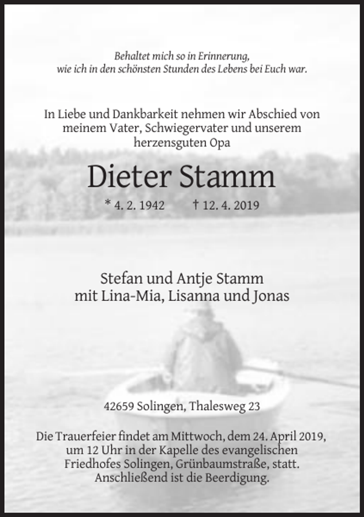 <p>Behaltet mich so in Erinnerung,<br />wie ich in den schönsten Stunden des Lebens bei Euch war.</p><p>In Liebe und Dankbarkeit nehmen wir Abschied von<br />meinem Vater, Schwiegervater und unserem<br />herzensguten Opa</p><p>Dieter Stamm<br />* 4. 2. 1942</p><p>† 12. 4. 2019</p><p>Stefan und Antje Stamm<br />mit Lina-Mia, Lisanna und Jonas</p><p>42659 Solingen, Thalesweg 23<br />Die Trauerfeier findet am Mittwoch, dem 24. April 2019,<br />um 12 Uhr in der Kapelle des evangelischen<br />Friedhofes Solingen, Grünbaumstraße, statt.<br />Anschließend ist die Beerdigung.</p>