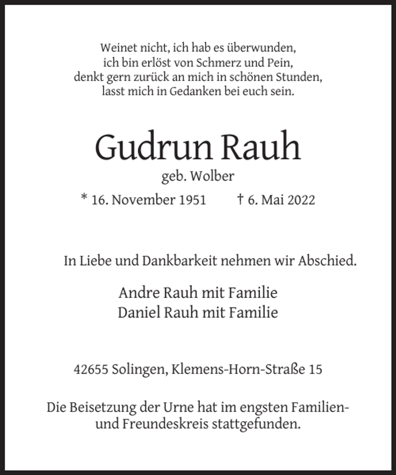 <p>Weinet nicht, ich hab es überwunden,<br />ich bin erlöst von Schmerz und Pein,<br />denkt gern zurück an mich in schönen Stunden,<br />lasst mich in Gedanken bei euch sein.</p><p>Gudrun Rauh<br />geb. Wolber<br />* 16. November 1951</p><p>† 6. Mai 2022</p><p>In Liebe und Dankbarkeit nehmen wir Abschied.</p><p>Andre Rauh mit Familie<br />Daniel Rauh mit Familie</p><p>42655 Solingen, Klemens-Horn-Straße 15<br />Die Beisetzung der Urne hat im engsten Familienund Freundeskreis stattgefunden.</p>