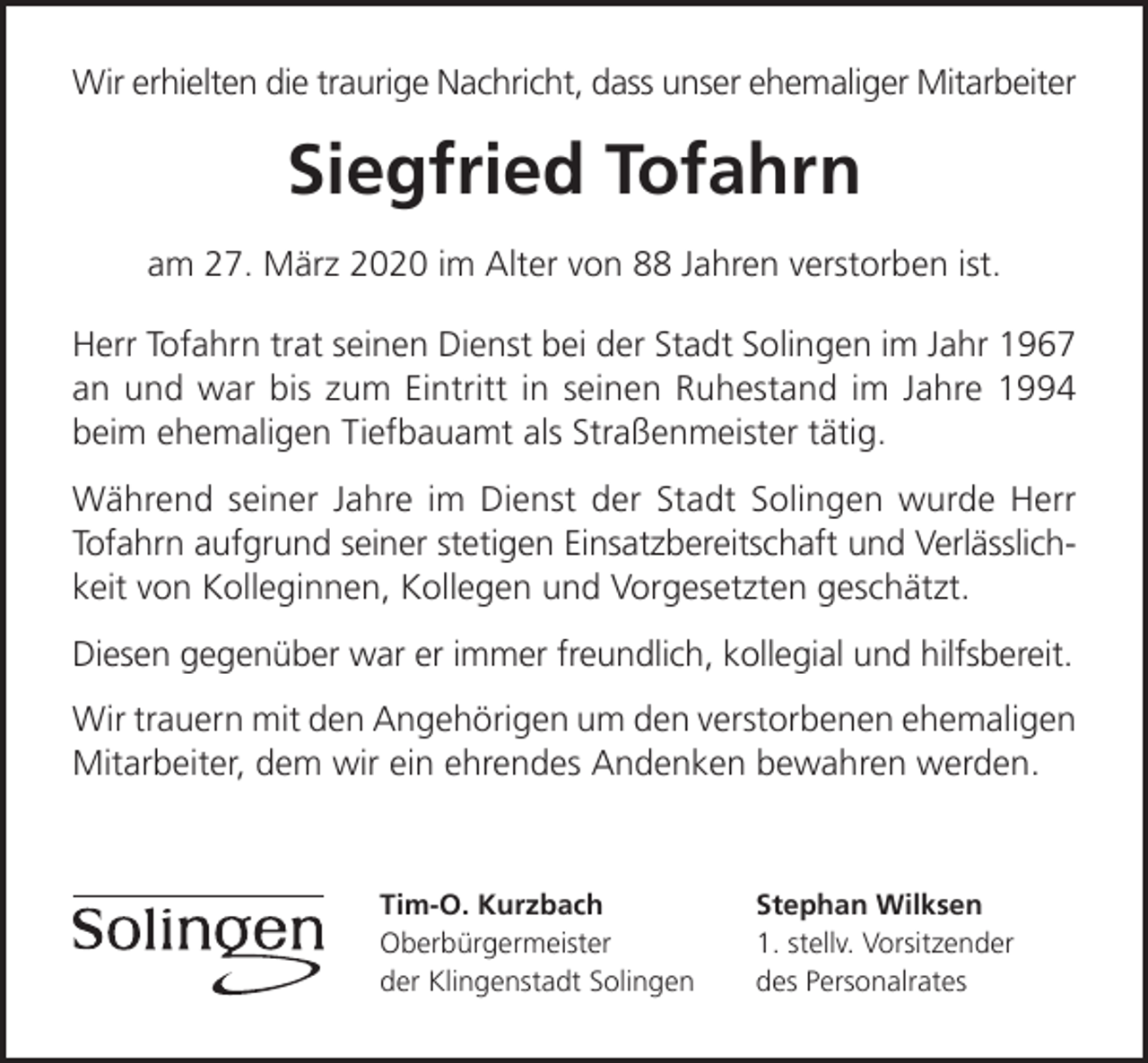 <p>Wir erhielten die traurige Nachricht, dass unser ehemaliger Mitarbeiter</p><p>Siegfried Tofahrn<br />am 27. März 2020 im Alter von 88 Jahren verstorben ist.<br />Herr Tofahrn trat seinen Dienst bei der Stadt Solingen im Jahr 1967<br />an und war bis zum Eintritt in seinen Ruhestand im Jahre 1994<br />beim ehemaligen Tiefbauamt als Straßenmeister tätig.<br />Während seiner Jahre im Dienst der Stadt Solingen wurde Herr<br />Tofahrn aufgrund seiner stetigen Einsatzbereitschaft und Verlässlichkeit von Kolleginnen, Kollegen und Vorgesetzten geschätzt.<br />Diesen gegenüber war er immer freundlich, kollegial und hilfsbereit.<br />Wir trauern mit den Angehörigen um den verstorbenen ehemaligen<br />Mitarbeiter, dem wir ein ehrendes Andenken bewahren werden.</p><p>Tim-O. Kurzbach<br />Oberbürgermeister<br />der Klingenstadt Solingen</p><p>Stephan Wilksen<br />1. stellv. Vorsitzender<br />des Personalrates</p>