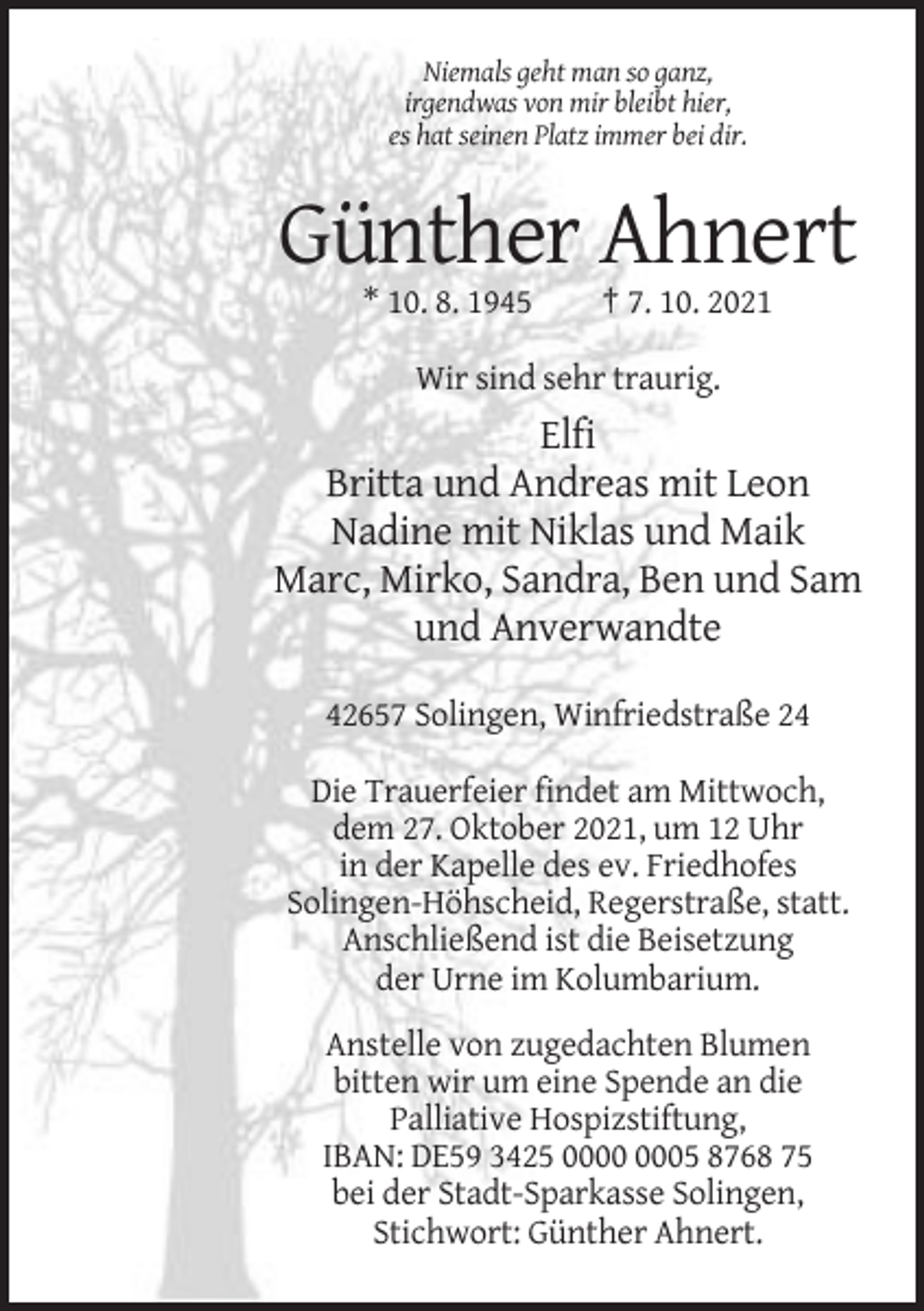 <p>Niemals geht man so ganz,<br />irgendwas von mir bleibt hier,<br />es hat seinen Platz immer bei dir.</p><p>Günther Ahnert<br />* 10. 8. 1945</p><p>† 7. 10. 2021</p><p>Wir sind sehr traurig.</p><p>Elfi<br />Britta und Andreas mit Leon<br />Nadine mit Niklas und Maik<br />Marc, Mirko, Sandra, Ben und Sam<br />und Anverwandte<br />42657 Solingen, Winfriedstraße 24<br />Die Trauerfeier findet am Mittwoch,<br />dem 27. Oktober 2021, um 12 Uhr<br />in der Kapelle des ev. Friedhofes<br />Solingen-Höhscheid, Regerstraße, statt.<br />Anschließend ist die Beisetzung<br />der Urne im Kolumbarium.<br />Anstelle von zugedachten Blumen<br />bitten wir um eine Spende an die<br />Palliative Hospizstiftung,<br />IBAN: DE59 3425 05 8768 75<br />bei der Stadt-Sparkasse Solingen,<br />Stichwort: Günther Ahnert.</p>