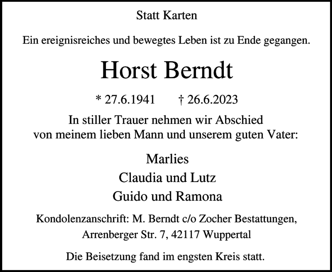 <p>Statt Karten<br />Ein ereignisreiches und bewegtes Leben ist zu Ende gegangen.</p><p>Horst Berndt<br />* 27.6.1941</p><p>† 26.6.2023</p><p>In stiller Trauer nehmen wir Abschied<br />von meinem lieben Mann und unserem guten Vater:</p><p>Marlies<br />Claudia und Lutz<br />Guido und Ramona<br />Kondolenzanschrift: M. Berndt c/o Zocher Bestattungen,<br />Arrenberger Str. 7, 42117 Wuppertal<br />Die Beisetzung fand im engsten Kreis statt.</p>