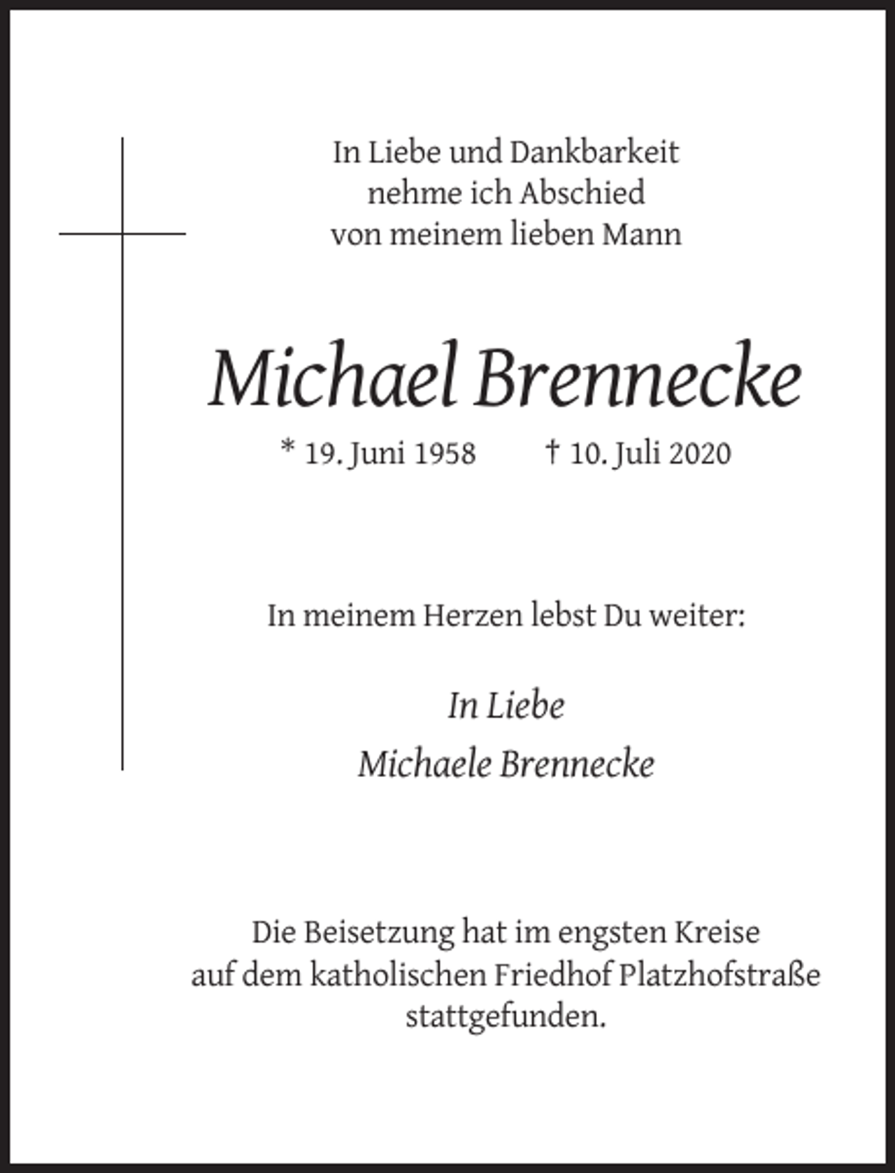<p>In Liebe und Dankbarkeit<br />nehme ich Abschied<br />von meinem lieben Mann</p><p>Michael Brennecke<br />* 19. Juni 1958</p><p>† 10. Juli 2020</p><p>In meinem Herzen lebst Du weiter:</p><p>In Liebe<br />Michaele Brennecke</p><p>Die Beisetzung hat im engsten Kreise<br />auf dem katholischen Friedhof Platzhofstraße<br />stattgefunden.</p>