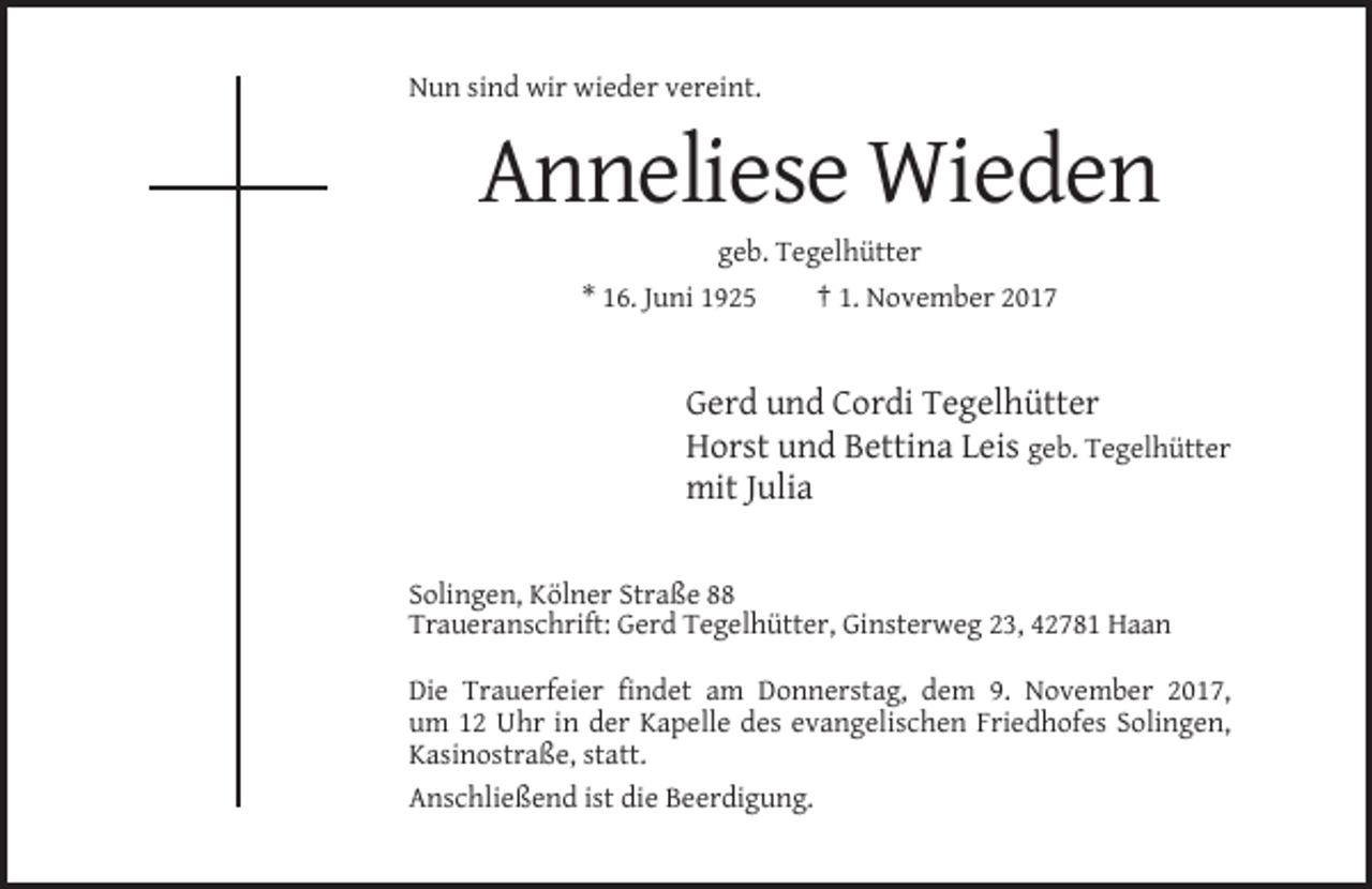 <p>Nun sind wir wieder vereint.</p><p>Anneliese Wieden<br />geb. Tegelhütter<br />* 16. Juni 1925</p><p>† 1. November 2017</p><p>Gerd und Cordi Tegelhütter<br />Horst und Bettina Leis geb. Tegelhütter<br />mit Julia</p><p>Solingen, Kölner Straße 88<br />Traueranschrift: Gerd Tegelhütter, Ginsterweg 23, 42781 Haan<br />Die Trauerfeier findet am Donnerstag, dem 9. November 2017,<br />um 12 Uhr in der Kapelle des evangelischen Friedhofes Solingen,<br />Kasinostraße, statt.<br />Anschließend ist die Beerdigung.</p>