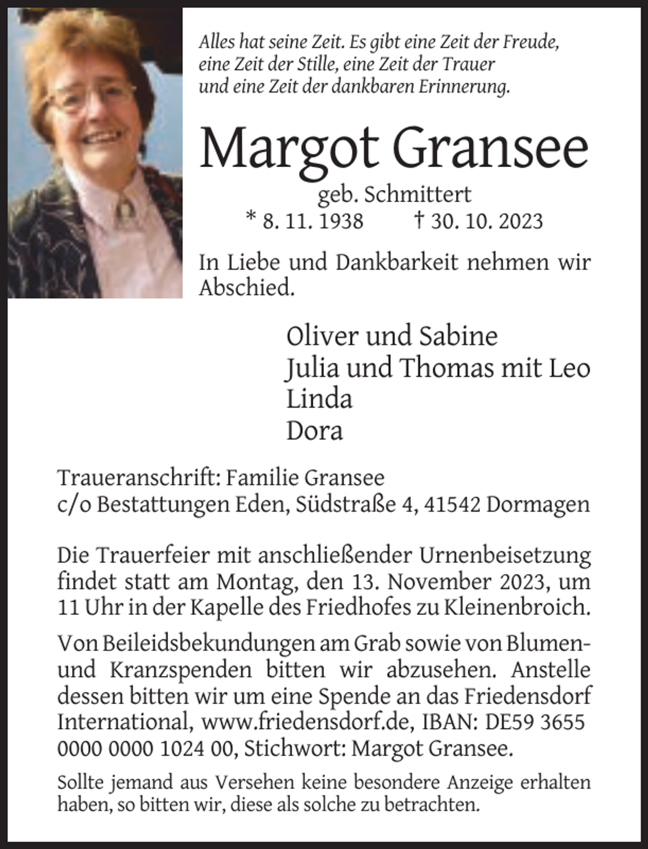 <p>Alles hat seine Zeit. Es gibt eine Zeit der Freude,<br />eine Zeit der Stille, eine Zeit der Trauer<br />und eine Zeit der dankbaren Erinnerung.</p><p>Margot Gransee<br />geb. Schmittert<br />* 8. 11. 1938<br />† 30. 10. 2023<br />In Liebe und Dankbarkeit nehmen wir<br />Abschied.</p><p>Oliver und Sabine<br />Julia und Thomas mit Leo<br />Linda<br />Dora<br />Traueranschrift: Familie Gransee<br />c/o Bestattungen Eden, Südstraße 4, 41542 Dormagen<br />Die Trauerfeier mit anschließender Urnenbeisetzung<br />findet statt am Montag, den 13. November 2023, um<br />11 Uhr in der Kapelle des Friedhofes zu Kleinenbroich.<br />Von Beileidsbekundungen am Grab sowie von Blumenund Kranzspenden bitten wir abzusehen. Anstelle<br />dessen bitten wir um eine Spende an das Friedensdorf<br />International, www.friedensdorf.de, IBAN: DE59 3655<br />1024 00, Stichwort: Margot Gransee.<br />Sollte jemand aus Versehen keine besondere Anzeige erhalten<br />haben, so bitten wir, diese als solche zu betrachten.</p>