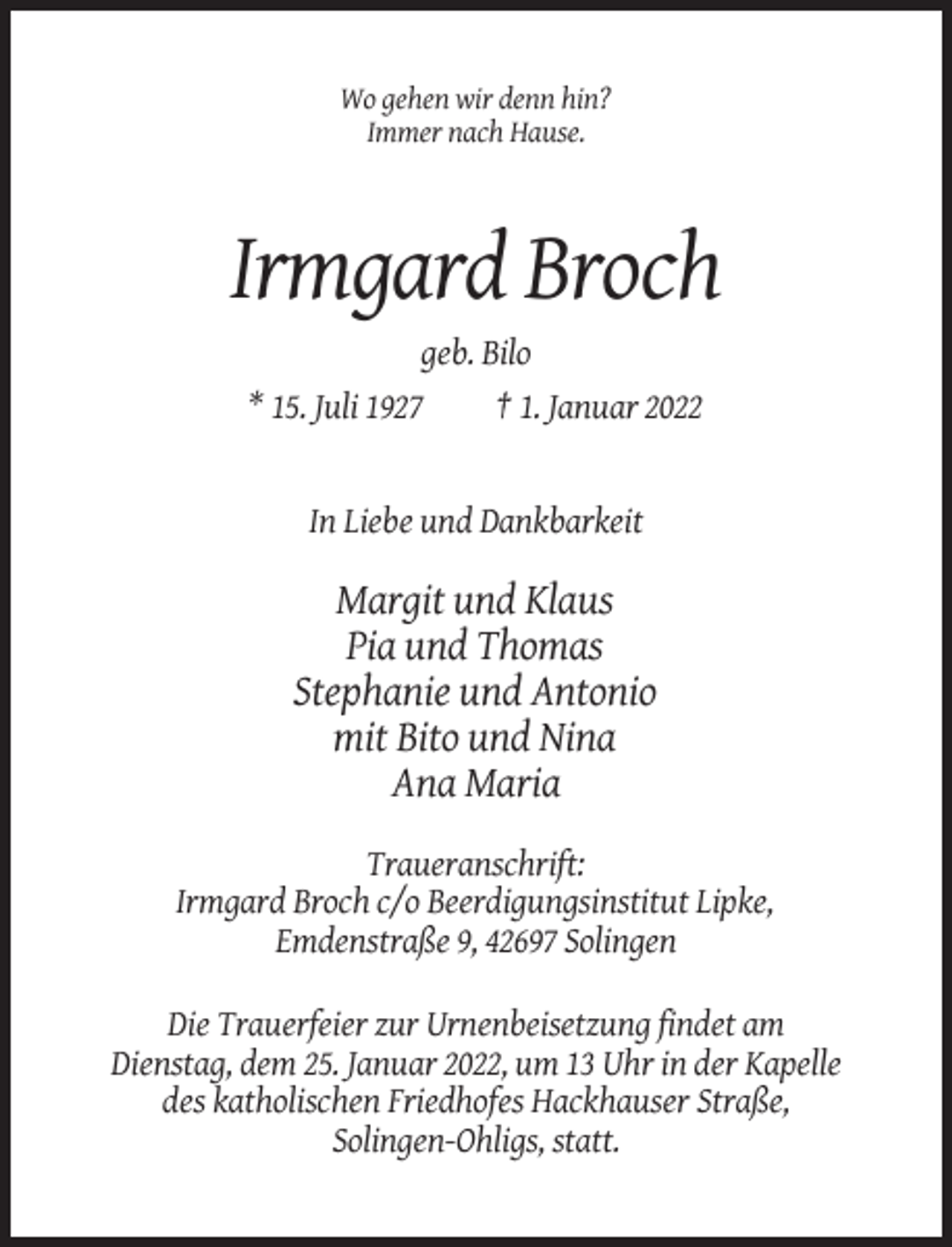<p>Wo gehen wir denn hin?<br />Immer nach Hause.</p><p>Irmgard Broch<br />geb. Bilo<br />* 15. Juli 1927<br />† 1. Januar 2022</p><p>In Liebe und Dankbarkeit</p><p>Margit und Klaus<br />Pia und Thomas<br />Stephanie und Antonio<br />mit Bito und Nina<br />Ana Maria<br />Traueranschrift:<br />Irmgard Broch c/o Beerdigungsinstitut Lipke,<br />Emdenstraße 9, 42697 Solingen<br />Die Trauerfeier zur Urnenbeisetzung findet am<br />Dienstag, dem 25. Januar 2022, um 13 Uhr in der Kapelle<br />des katholischen Friedhofes Hackhauser Straße,<br />Solingen-Ohligs, statt.</p>