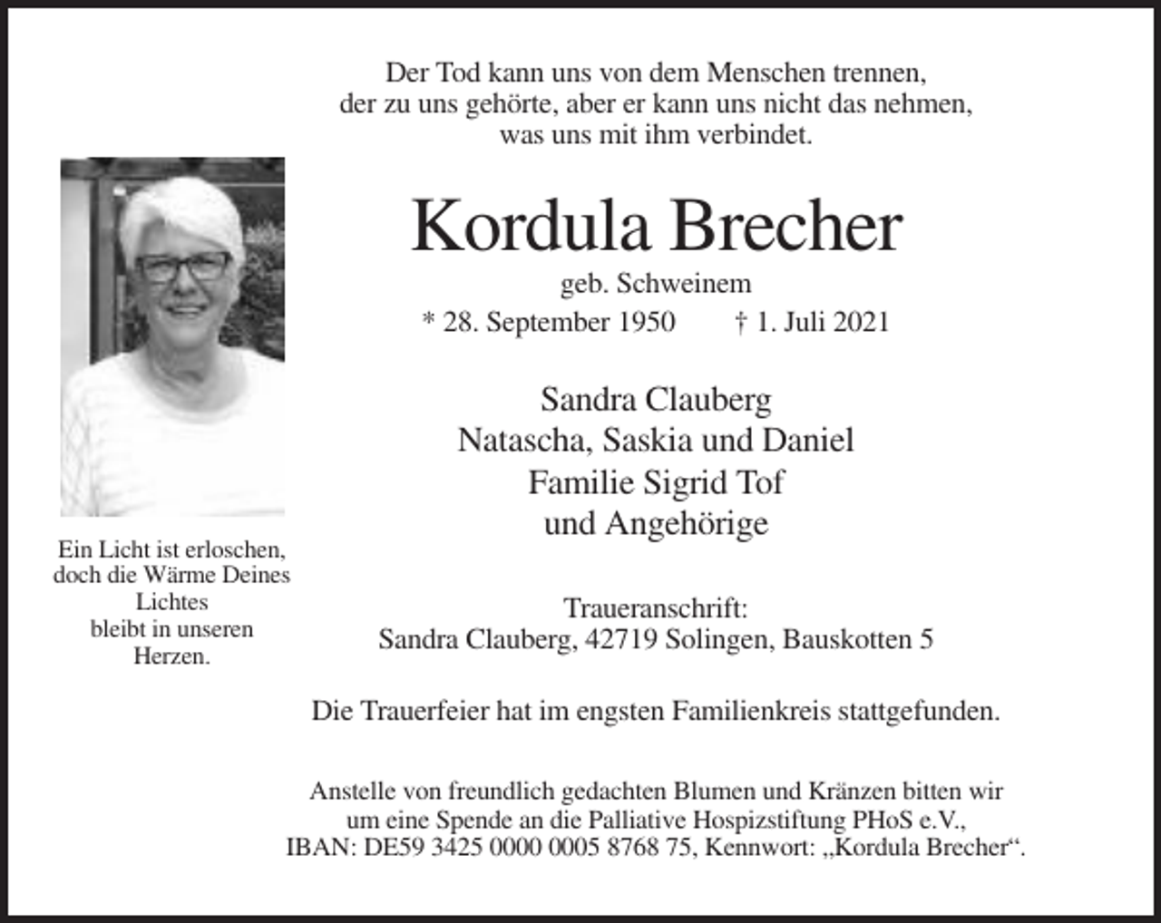 <p>Der Tod kann uns von dem Menschen trennen,<br />der zu uns gehörte, aber er kann uns nicht das nehmen,<br />was uns mit ihm verbindet.</p><p>Kordula Brecher<br />geb. Schweinem<br />* 28. September 1950<br />† 1. Juli 2021</p><p>Ein Licht ist erloschen,<br />doch die Wärme Deines<br />Lichtes<br />bleibt in unseren<br />Herzen.</p><p>Sandra Clauberg<br />Natascha, Saskia und Daniel<br />Familie Sigrid Tof<br />und Angehörige<br />Traueranschrift:<br />Sandra Clauberg, 42719 Solingen, Bauskotten 5<br />Die Trauerfeier hat im engsten Familienkreis stattgefunden.</p><p>Anstelle von freundlich gedachten Blumen und Kränzen bitten wir<br />um eine Spende an die Palliative Hospizstiftung PHoS e.V.,<br />IBAN: DE59 3425 05 8768 75, Kennwort: „Kordula Brecher“.</p>
