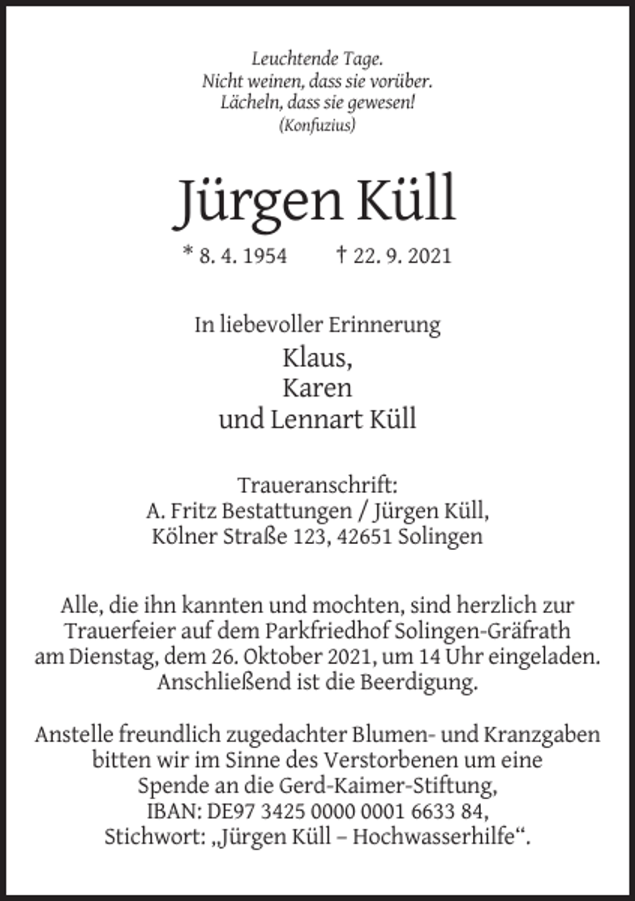 <p>Leuchtende Tage.<br />Nicht weinen, dass sie vorüber.<br />Lächeln, dass sie gewesen!<br />(Konfuzius)</p><p>Jürgen Küll<br />* 8. 4. 1954</p><p>† 22. 9. 2021</p><p>In liebevoller Erinnerung</p><p>Klaus,<br />Karen<br />und Lennart Küll<br />Traueranschrift:<br />A. Fritz Bestattungen / Jürgen Küll,<br />Kölner Straße 123, 42651 Solingen<br />Alle, die ihn kannten und mochten, sind herzlich zur<br />Trauerfeier auf dem Parkfriedhof Solingen-Gräfrath<br />am Dienstag, dem 26. Oktober 2021, um 14 Uhr eingeladen.<br />Anschließend ist die Beerdigung.<br />Anstelle freundlich zugedachter Blumen- und Kranzgaben<br />bitten wir im Sinne des Verstorbenen um eine<br />Spende an die Gerd-Kaimer-Stiftung,<br />IBAN: DE97 3425 01 6633 84,<br />Stichwort: „Jürgen Küll – Hochwasserhilfe“.</p>