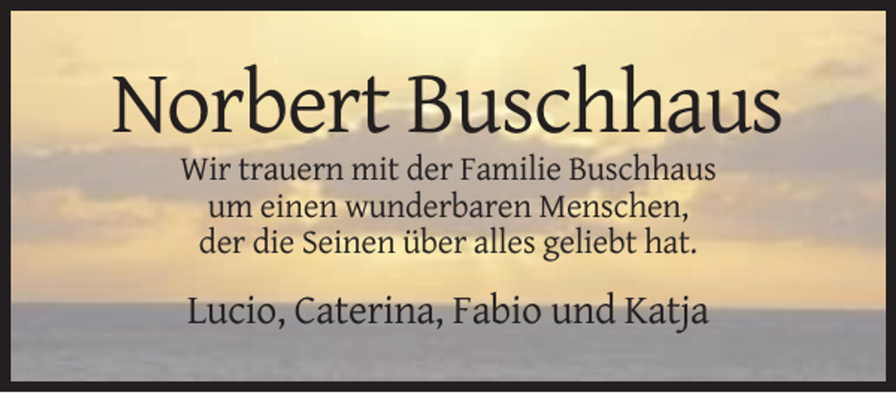 <p>Norbert Buschhaus<br />Wir trauern mit der Familie Buschhaus<br />um einen wunderbaren Menschen,<br />der die Seinen über alles geliebt hat.</p><p>Lucio, Caterina, Fabio und Katja</p>