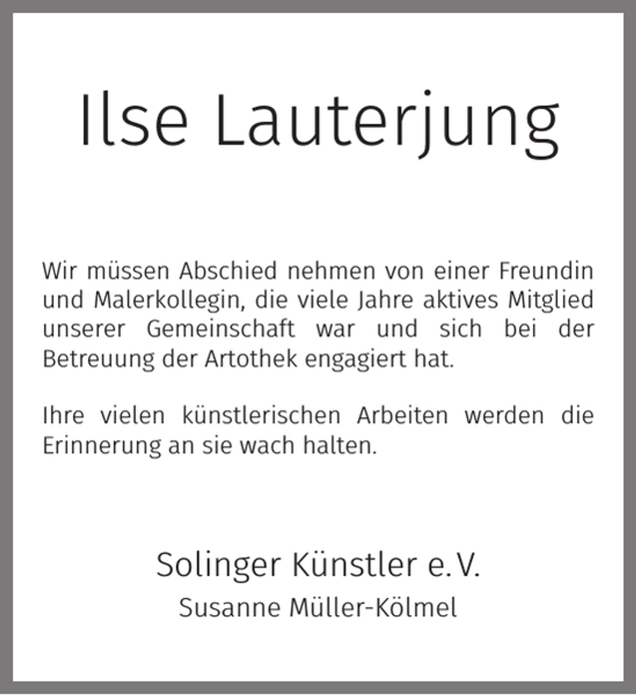 <p>Ilse Lauterjung<br />Wir müssen Abschied nehmen von einer Freundin<br />und Malerkollegin, die viele Jahre aktives Mitglied<br />unserer Gemeinschaft war und sich bei der<br />Betreuung der Artothek engagiert hat.<br />Ihre vielen künstlerischen Arbeiten werden die<br />Erinnerung an sie wach halten.</p><p>Solinger Künstler e. V.<br />Susanne Müller-Kölmel</p>