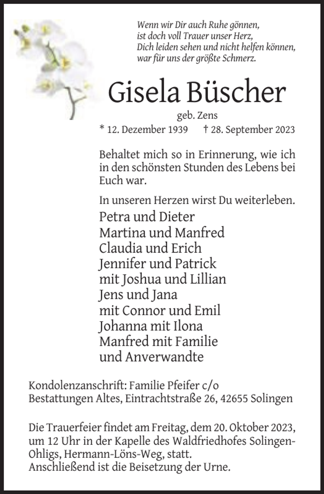 <p>Wenn wir Dir auch Ruhe gönnen,<br />ist doch voll Trauer unser Herz,<br />Dich leiden sehen und nicht helfen können,<br />war für uns der größte Schmerz.</p><p>Gisela Büscher<br />geb. Zens<br />* 12. Dezember 1939 † 28. September 2023</p><p>Behaltet mich so in Erinnerung, wie ich<br />in den schönsten Stunden des Lebens bei<br />Euch war.<br />In unseren Herzen wirst Du weiterleben.</p><p>Petra und Dieter<br />Martina und Manfred<br />Claudia und Erich<br />Jennifer und Patrick<br />mit Joshua und Lillian<br />Jens und Jana<br />mit Connor und Emil<br />Johanna mit Ilona<br />Manfred mit Familie<br />und Anverwandte<br />Kondolenzanschrift: Familie Pfeifer c/o<br />Bestattungen Altes, Eintrachtstraße 26, 42655 Solingen<br />Die Trauerfeier findet am Freitag, dem 20. Oktober 2023,<br />um 12 Uhr in der Kapelle des Waldfriedhofes SolingenOhligs, Hermann-Löns-Weg, statt.<br />Anschließend ist die Beisetzung der Urne.</p>