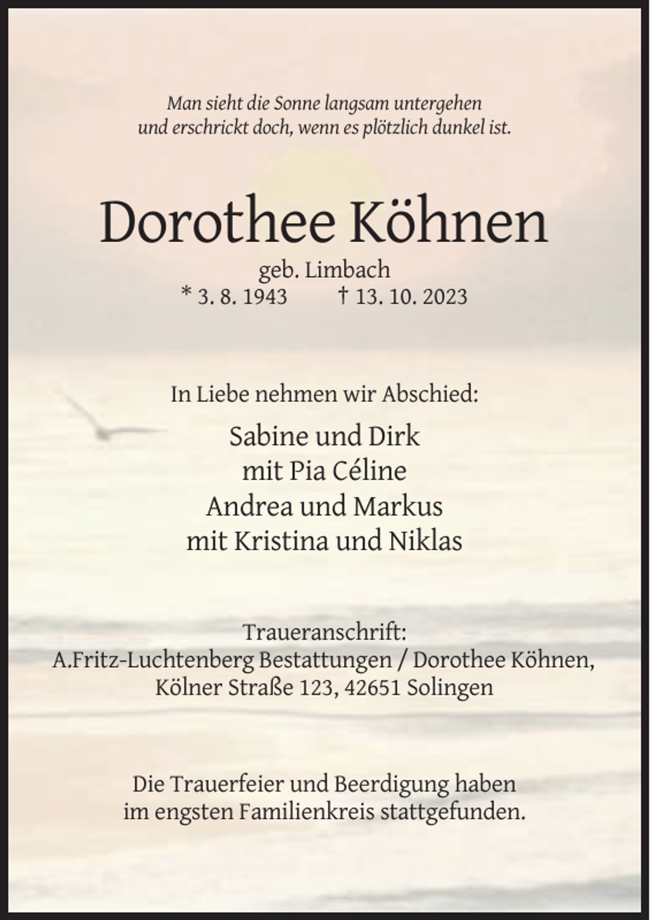 <p>Man sieht die Sonne langsam untergehen<br />und erschrickt doch, wenn es plötzlich dunkel ist.</p><p>Dorothee Köhnen<br />geb. Limbach<br />* 3. 8. 1943<br />† 13. 10. 2023</p><p>In Liebe nehmen wir Abschied:</p><p>Sabine und Dirk<br />mit Pia Céline<br />Andrea und Markus<br />mit Kristina und Niklas</p><p>Traueranschrift:<br />A.Fritz-Luchtenberg Bestattungen / Dorothee Köhnen,<br />Kölner Straße 123, 42651 Solingen</p><p>Die Trauerfeier und Beerdigung haben<br />im engsten Familienkreis stattgefunden.</p>