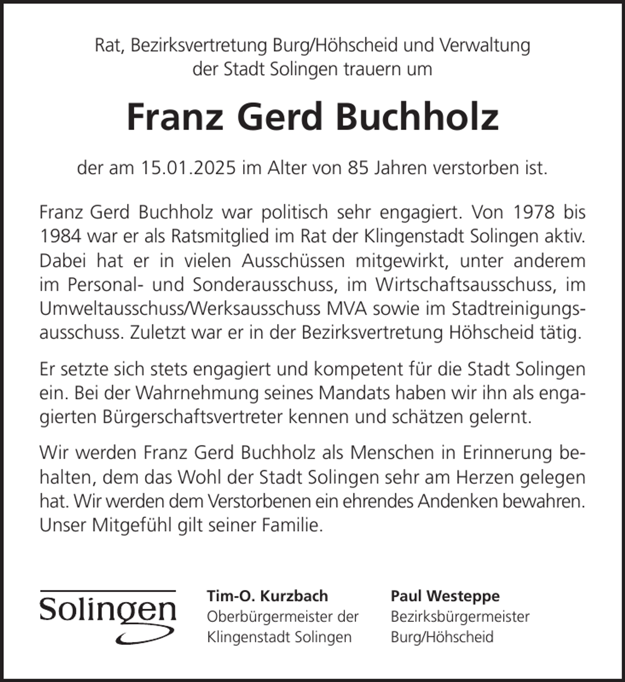 <p>Rat, Bezirksvertretung Burg/Höhscheid und Verwaltung<br />der Stadt Solingen trauern um</p><p>Franz-Gerd Buchholz<br />der am 15.01.2025 im Alter von 85 Jahren verstorben ist.<br />Franz-Gerd Buchholz war politisch sehr engagiert. Von 1978 bis<br />1984 war er als Ratsmitglied im Rat der Klingenstadt Solingen aktiv.<br />Dabei hat er in vielen Ausschüssen mitgewirkt, unter anderem<br />im Personal- und Sonderausschuss, im Wirtschaftsausschuss, im<br />Umweltausschuss/Werksausschuss MVA sowie im Stadtreinigungsausschuss. Zuletzt war er in der Bezirksvertretung Höhscheid tätig.<br />Er setzte sich stets engagiert und kompetent für die Stadt Solingen<br />ein. Bei der Wahrnehmung seines Mandats haben wir ihn als engagierten Bürgerschaftsvertreter kennen und schätzen gelernt.<br />Wir werden Franz-Gerd Buchholz als Menschen in Erinnerung behalten, dem das Wohl der Stadt Solingen sehr am Herzen gelegen<br />hat. Wir werden dem Verstorbenen ein ehrendes Andenken bewahren.<br />Unser Mitgefühl gilt seiner Familie.</p><p>Tim-O. Kurzbach<br />Oberbürgermeister der<br />Klingenstadt Solingen</p><p>Paul Westeppe<br />Bezirksbürgermeister<br />Burg/Höhscheid</p>
