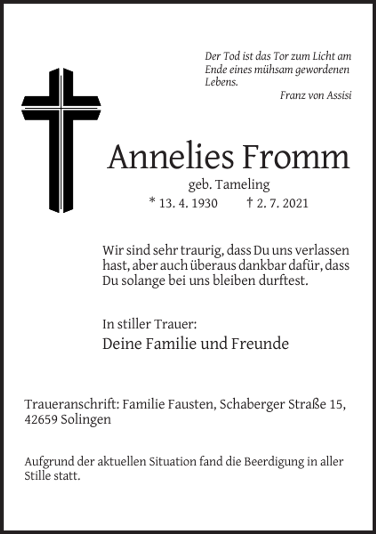 <p>Der Tod ist das Tor zum Licht am<br />Ende eines mühsam gewordenen<br />Lebens.<br />Franz von Assisi</p><p>Annelies Fromm<br />geb. Tameling<br />* 13. 4. 1930<br />† 2. 7. 2021</p><p>Wir sind sehr traurig, dass Du uns verlassen<br />hast, aber auch überaus dankbar dafür, dass<br />Du solange bei uns bleiben durftest.</p><p>In stiller Trauer:</p><p>Deine Familie und Freunde</p><p>Traueranschrift: Familie Fausten, Schaberger Straße 15,<br />42659 Solingen</p><p>Aufgrund der aktuellen Situation fand die Beerdigung in aller<br />Stille statt.</p>