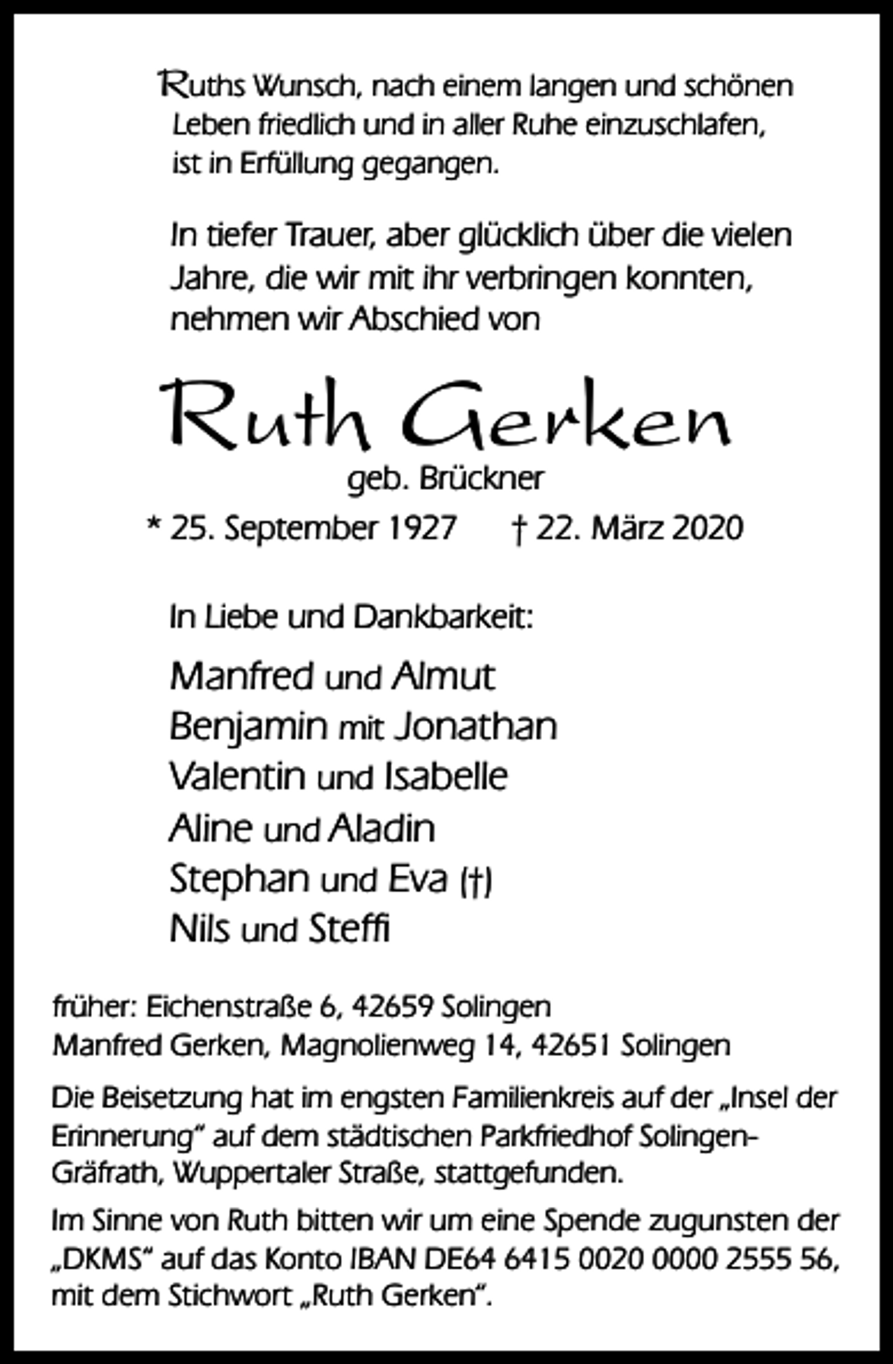 <p>Ruths Wunsch, nach einem langen und schönen<br />Leben friedlich und in aller Ruhe einzuschlafen,<br />ist in Erfüllung gegangen.</p><p>In tiefer Trauer, aber glücklich über die vielen<br />Jahre, die wir mit ihr verbringen konnten,<br />nehmen wir Abschied von</p><p>Ruth Gerken</p><p>geb. Brückner<br />* 25. September 1927<br />† 22. März 2020<br />In Liebe und Dankbarkeit:</p><p>Manfred und Almut<br />Benjamin mit Jonathan<br />Valentin und Isabelle<br />Aline und Aladin<br />Stephan und Eva (†)<br />Nils und Steffi<br />früher: Eichenstraße 6, 42659 Solingen<br />Manfred Gerken, Magnolienweg 14, 42651 Solingen<br />Die Beisetzung hat im engsten Familienkreis auf der „Insel der<br />Erinnerung“ auf dem städtischen Parkfriedhof SolingenGräfrath, Wuppertaler Straße, stattgefunden.<br />Im Sinne von Ruth bitten wir um eine Spende zugunsten der<br />„DKMS“ auf das Konto IBAN DE15 002000 2556,<br />mit dem Stichwort „Ruth Gerken“.</p>