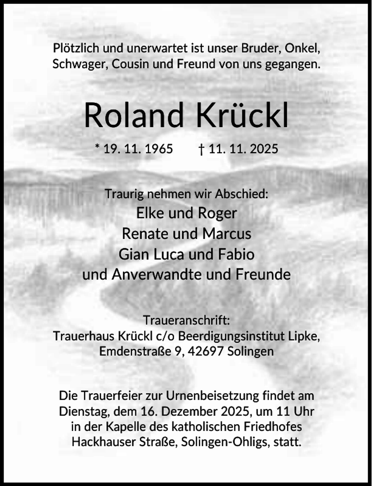 <p>Plötzlich und unerwartet ist unser Bruder, Onkel,<br />Schwager, Cousin und Freund von uns gegangen.</p><p>Roland Krückl<br />* 19. 11. 1965</p><p>† 11. 11. 2025</p><p>Traurig nehmen wir Abschied:</p><p>Elke und Roger<br />Renate und Marcus<br />Gian Luca und Fabio<br />und Anverwandte und Freunde<br />Traueranschrift:<br />Trauerhaus Krückl c/o Beerdigungsinstitut Lipke,<br />Emdenstraße 9, 42697 Solingen<br />Die Trauerfeier zur Urnenbeisetzung findet am<br />Dienstag, dem 16. Dezember 2025, um 11 Uhr<br />in der Kapelle des katholischen Friedhofes<br />Hackhauser Straße, Solingen-Ohligs, statt.</p>