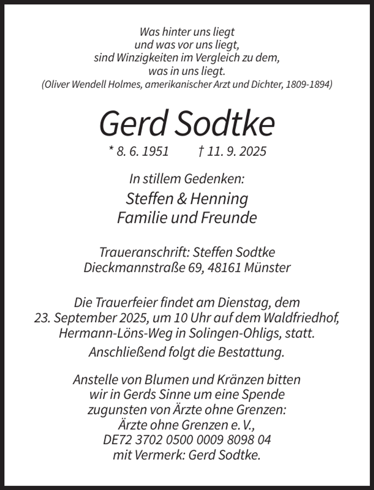<p>Was hinter uns liegt<br />und was vor uns liegt,<br />sind Winzigkeiten im Vergleich zu dem,<br />was in uns liegt.<br />(Oliver Wendell Holmes, amerikanischer Arzt und Dichter, 1809-1894)</p><p>Gerd Sodtke<br />* 8. 6. 1951</p><p>† 11. 9. 2025</p><p>In stillem Gedenken:</p><p>Steffen &amp; Henning<br />Familie und Freunde<br />Traueranschrift: Steffen Sodtke<br />Dieckmannstraße 69, 48161 Münster<br />Die Trauerfeier findet am Dienstag, dem<br />23. September 2025, um 10 Uhr auf dem Waldfriedhof,<br />Hermann-Löns-Weg in Solingen-Ohligs, statt.<br />Anschließend folgt die Bestattung.<br />Anstelle von Blumen und Kränzen bitten<br />wir in Gerds Sinne um eine Spende<br />zugunsten von Ärzte ohne Grenzen:<br />Ärzte ohne Grenzen e. V.,<br />DE72 3702 0509 8098 04<br />mit Vermerk: Gerd Sodtke.</p>